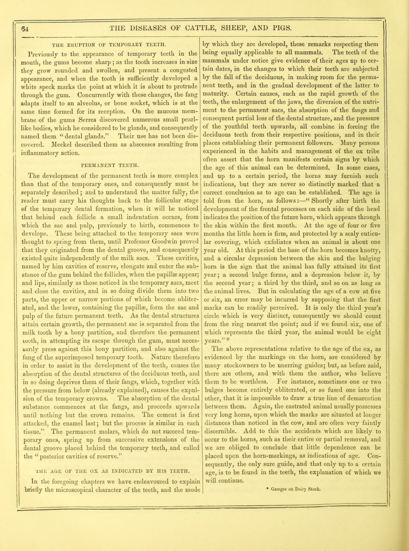 THE ERUPTION OP TEMPORARY TEETH. Previously to the appearance of temporary teeth in the mouth, the gums become sharp ; as the tooth increases in size they grow rounded and swollen, and present a congested appearance, and when the tooth is sufficiently developed a white speck marks the point at which it is about to protrude through the gum. Concurrently with these changes, the fang adapts itself to an alveolus, or bone socket, which is at the same time formed for its reception. On the mucous mem- brane of the gums Serres discovered numerous small pearl- like bodies, which he considered to be glands, and consequently named them 11 dental glands.” Their use has not been dis- covered. Meckel described them as abscesses resulting from inflammatory action. PERMANENT TEETH. The development of the permanent teeth is more complex than that of the temporary ones, and consequently must be separately described; and to understand the matter fully, the reader must carry his thoughts back to the follicular stage of the temporary dental formation, when it will be noticed that behind each follicle a small indentation occurs, from which the sac and pulp, previously to birth, commences to develope. These being attached to the temporary sacs were thought to spring from them, until Professor Goodwin proved that they originated from the dental groove, and consequently existed quite independently of the milk sacs. These cavities, named by him cavities of reserve, elongate and enter the sub- stance of the gum behind the follicles, when the papillae appear; and lips, similarly as those noticed in the temporary sacs, meet and close the cavities, and in so doing divide them into two parts, the upper or narrow portions of which become obliter- ated, and the lower, containing the papillae, form the sac and pulp of the future permanent teeth. As the dental structures attain certain growth, the permanent sac is separated from the milk tooth by a bony partition, and therefore the permanent tooth, in attempting its escape through the gum, must neces- sarily press against this bony partition, and also against the fang of the superimposed temporary tooth. Nature therefore) in order to assist in the development of the teeth, causes the absorption of the dental structures of the deciduous teeth, and in so doing deprives them of their fangs, which, together with the pressure from below (already explained), causes the expul- sion of the temporary crowns. The absorption of the dental substance commences at the fangs, and proceeds upwards until nothing but the crown remains. The cement is first attacked, the enamel last; but the process is similar in each tissue.” The permanent molars, which do not succeed tem- porary ones, spring up from successive extensions of the dental groove placed behind the temporary teeth, and called the 11 posterior cavities of reserve.” THE AGE OF THE OX AS INDICATED BY HIS TEETH. In the foregoing chapters we have endeavoured to explain briefly the microscopical character of the teeth, and the mode by which they are developed, these remarks respecting them being equally applicable to all mammals. The teeth of the mammals under notice give evidence of their ages up to cer- tain dates, in the changes to which their teeth are subjected by the fall of the deciduous, in making room for the perma- nent teeth, and in the gradual development of the latter to maturity. Certain causes, such as the rapid growth of the teeth, the enlargement of the jaws, the diversion of the nutri- ment to the permanent sacs, the absorption of the fangs and consequent partial loss of the dental structure, and the pressure of the youthful teeth upwards, all combine in forcing the deciduous teeth from their respective positions, and in their places establishing their permanent followers. Many persons experienced in the habits and management of the ox tribe often assert that the horn manifests certain signs by which the age of this animal can be determined. In some cases, and up to a certain period, the horns may furnish such indications, but they are never so distinctly marked that a correct conclusion as to age can be established. The age is told from the horn, as follows:—11 Shortly after birth the development of the frontal processes on each side of the head indicates the position of the future horn, which appears through the skin within the first month. At the age of four or five months the little horn is firm, and protected by a scaly cuticu- lar covering, which exfoliates when an animal is about one year old. At this period the base of the horn becomes knotty, and a circular depression between the skin and the bulging horn is the sign that the animal has fully attained its first year; a second bulge forms, and a depression below it, by the second year; a third by the third, and so on as long as the animal lives. But in calculating the age of a cow at five or six, an error may be incurred by supposing that the first marks can be readily perceived. It is only the third year’s circle which is very distinct, consequently we should count from the ring nearest the point; and if we found six, one of which represents the third year, the animal would be eight years.” * The above representations relative to the age of the ox, as evidenced by the markings on the horn, are considered by many stockowners to be unerring guides; but, as before said, there are others, and with them the author, who believe them to be worthless. For instance, sometimes one or two bulges become entirely obliterated, or so fused one into the other, that it is impossible to draw a true line of demarcation between them. Again, the castrated animal usually possesses very long horns, upon which the marks are situated at longer distances than noticed in the cow, and are often very faintly discernible. Add to this the accidents which are likely to occur to the horns, such as their entire or partial removal, and we are obliged to conclude that little dependence can be placed upon the horn-markings, as indications of age. Con- sequently, the only sure guide, and that only up to a certain age, is to be found in the teeth, the explanation of which we will continue. * Gamgee on Dairy Stock.