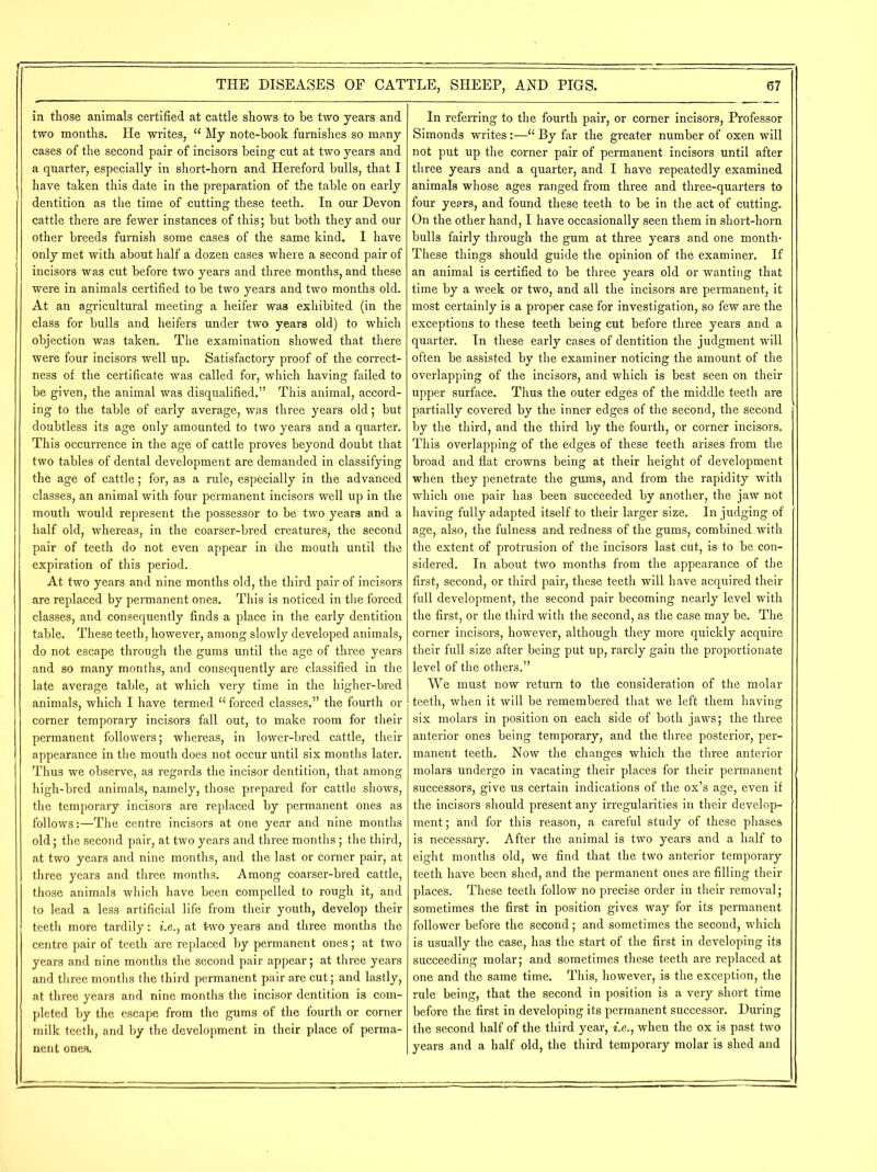 in those animals certified at cattle shows to be two years and two months. He writes, “ My note-book furnishes so many cases of the second pair of incisors being cut at two years and a quarter, especially in short-horn and Hereford bulls, that I have taken this date in the preparation of the table on early dentition as the time of cutting these teeth. In our Devon cattle there are fewer instances of this; but both they and our other breeds furnish some cases of the same kind. I have only met with about half a dozen cases where a second pair of incisors was cut before two years and three months, and these were in animals certified to be two years and two months old. At an agricultural meeting a heifer was exhibited (in the class for bulls and heifers under two years old) to which objection was taken. The examination showed that there were four incisors well up. Satisfactory proof of the correct- ness of the certificate was called for, which having failed to be given, the animal was disqualified.” This animal, accord- ing to the table of early average, was three years old; but doubtless its age only amounted to two years and a quarter. This occurrence in the age of cattle proves beyond doubt that two tables of dental development are demanded in classifying the age of cattle; for, as a rule, especially in the advanced classes, an animal with four permanent incisors well up in the mouth would represent the possessor to be two years and a half old, whereas, in the coarser-bred creatures, the second pair of teeth do not even appear in the mouth until the expiration of this period. At two years and nine months old, the third pair of incisors are replaced by permanent ones. This is noticed in the forced classes, and consequently finds a place in the early dentition table. These teeth, however, among slowly developed animals, do not escape through the gums until the age of three years and so many months, and consequently are classified in the late average table, at which very time in the higher-bred animals, which I have termed u forced classes,” the fourth or corner temporary incisors fall out, to make room for their permanent followers; whereas, in lower-bred cattle, their appearance in the mouth does not occur until six months later. Thus we observe, as regards the incisor dentition, that among high-bred animals, namely, those prepared for cattle shows, the temporary incisors are replaced by permanent ones as follows:—The centre incisors at one year and nine months old; the second pair, at two years and three months; the third, at two years and nine months, and the last or corner pair, at three years and three months. Among coarser-bred cattle, those animals which have been compelled to rough it, and to lead a less artificial life from their youth, develop their teeth more tardily: i.e., at two years and three months the centre pair of teeth are replaced by permanent ones; at two years and nine months the second pair appear; at three years and three months the third permanent pair are cut; and lastly, at three years and nine months the incisor dentition is com- pleted by the escape from the gums of the fourth or corner milk teeth, and by the development in their place of perma- nent ones. In referring to the fourth pair, or corner incisors, Professor Simonds writes:—■“ By far the greater number of oxen will not put up the corner pair of permanent incisors until after three years and a quarter, and I have repeatedly examined animals whose ages ranged from three and three-quarters to four years, and found these teeth to be in the act of cutting. On the other hand, I have occasionally seen them in short-horn bulls fairly through the gum at three years and one month- These things should guide the opinion of the examiner. If an animal is certified to be three years old or wanting that time by a week or two, and all the incisors are permanent, it most certainly is a proper case for investigation, so few are the exceptions to these teeth being cut before three years and a quarter. In these early cases of dentition the judgment will often be assisted by the examiner noticing the amount of the overlapping of the incisors, and which is best seen on their upper surface. Thus the outer edges of the middle teeth are partially covered by the inner edges of the second, the second by the third, and the third by the fourth, or corner incisors. This overlapping of the edges of these teeth arises from the broad and flat crowns being at their height of development when they penetrate the gums, and from the rapidity with which one pair has been succeeded by another, the jaw not having fully adapted itself to their larger size. In judging of age, also, the fulness and redness of the gums, combined with the extent of protrusion of the incisors last cut, is to be con- sidered. In about two months from the appearance of the first, second, or third pair, these teeth will have acquired their full development, the second pair becoming nearly level with the first, or the third with the second, as the case may be. The corner incisors, however, although they more quickly acquire their full size after being put up, rarely gain the proportionate level of the others.” We must now return to the consideration of the molar teeth, when it will be remembered that we left them having six molars in position on each side of both jaws; the three anterior ones being temporary, and the three posterior, per- manent teeth. Now the changes which the three anterior molars undergo in vacating their places for their permanent successors, give us certain indications of the ox’s age, even if the incisors should present any irregularities in their develop- ment; and for this reason, a careful study of these phases is necessary. After the animal is two years and a half to eight months old, we find that the two anterior temporary teeth have been shed, and the permanent ones are filling their places. These teeth follow no precise order in their removal; sometimes the first in position gives way for its permanent follower before the second; and sometimes the second, which is usually the case, has the start of the first in developing its succeeding molar; and sometimes these teeth are replaced at one and the same time. This, however, is the exception, the rule being, that the second in position is a very short time before the first in developing its permanent successor. During the second half of the third year, i.e., when the ox is past two years and a half old, the third temporary molar is shed and