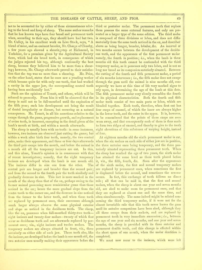 not to be accounted for by either of these circumstances relat- ing to the breed and keep of sheep. The same author remarks that he has known tups have four broad and permanent teeth when, according to their age, they should have had but two. Mr. Culley, in his excellent work on Live Stock, says, “ A friend of mine, and an eminent breeder, Mr. Charge of Cleasby, a few years ago showed a shearing-tup at Richmond, in Yorkshire, for a premium given by the Agricultural Society there, which had six broad teeth, in consequence of which the judges rejected his tup, although confessedly the best sheep, because they believed him to be more than a shear- ing ; however, Mr. Charge afterwards proved to their satisfac- tion that the tup was no more than a shearing. Mr. Price, on the other hand, states that he once saw a yearling wether which became quite fat with only one tooth, that had worked a cavity in the upper jaw, the corresponding central tooth having been accidentally lost.” Such are the opinions of Youatt, and others, which will be referred to presently. From him it will be observed that the sheep is said not to be full-mouthed until the expiration of the fifth year; such late development not being the result of dental irregularity or disease, but occurring as a natural consequence. Mr. Youatt, in all his assertions relative to the escape through the gums, progressive growth, and replacement of ovine teeth, is incorrect, excepting in the detail given of the lamb’s mouth at birth, and within a month afterwards. The sheep is usually born with no teeth: in some instances however, two incisors are observed just cutting the gums; but within a week after birth four teeth, namely, the two central pairs, make their appearance, and three or four days afterwards the third pair escape into the mouth, and before the animal is a month old all the temporary incisors are cut. In this, and this alone, Youatt’s opinion is in consonance with that of recent investigators; namely, that the eight temporary incisors are developed when the lamb is one month old. The incisors differ in size one from the other. The central pair are longer and broader than the second pair; and from the second to the fourth pair the teeth similarly and gradually decrease in size. This fact is more marked in the mouth of the sheep than that of the ox, perhaps owing to the former animal possessing more semicircular gums than those noticed in the ox; hence the more gradual slope from the centre tooth to the corner one, and the decrease in size noticed from the former to the latter tooth, and when these teeth arc replaced by permanent ones, their successors although much larger always observe the same physical exterior and slope as noticed in the deciduous teeth. The sheep, like the ox, possesses when full-mouthed thirty-two teeth— eight incisors and twenty-four molars—twenty of which first occur as deciduous teeth and are afterwards replaced by per- manent ones; viz., eight incisors and twelve molars. The temporary molars are always situated in front, viz., three anteriorly on either side of each jaw. These teeth also, like the incisors, are developed before the lamb is one month old, the two anterior ones usually making their appearance before the third or posterior molar. The permanent teeth that replace them possess the same external features, and only are pre- sented as a larger type of the same edition. The third molai is composed of three divisions or lobes, and does not diffei materially from the same tooth noticed in the ox, and describee above as being longer, broader, lobular, &c. An interval o: two months occurs between the development of the decidu- ous teeth, and the appearance of the first permanent molar namely, the fourth in position; i.e., when the lamb is three months old this tooth cannot be confounded with the third temporary molar, as it possesses only two lobes, and is not so long nor broad as its companion anteriorly situated. Between the cutting of the fourth and fifth permanent molar, a period of six months intervenes ; i.e., the fifth molar does not escape through the gum until the animal is nine months old, con- sequently we have at this time of life very marked signs to rely upon, in determining the age of the lamb at this date. The fifth permanent molar very closely resembles the fourth in its physical characteristics. Both the fourth and fifth molar teeth consist of two main parts or lobes, which are blended together. Each tooth, therefore, when first cut has four cusps of enamel, of which the inner are always higher in the lower teeth, and the outer in the upper. It is, however, to be remembered that the points of these cusps are soon worn away, and that consequently each of them is thus made to form two ridges of enamel, and thereby to give to the tooth eight elevations of this substance of varying height, instead of four. At eighteen months old the sixth permanent molar is cut, when the six molars on each side of either jaw are in position, the three anterior ones being temporary, and the three pos- teriorly situated representing three permanent teeth. When the sheep has reached the age of two years, the sixth molar has attained the same level as those teeth placed before it, viz., the fifth, fourth, &c. Soon after the appearance of the sixth molar, the first and second temporary molars are replaced by permanent ones, when sometimes the first is displanted before the second, and sometimes the reverse occurs. In fact, this exchange of teeth follows no direct rule; all that can be said is, that the first and second molars, when the sheep is about one year and seven months old, are shed to make room for permanent ones, and that they are replaced at almost one and the same time, and often simultaneously. The same indeed might be related con- cerning the third temporary molar, if it were not for the almost invariable rule that this tooth never leaves the gum until its anterior companions have been shed, although they all three escape from their sockets, and are replaced by permanent teeth in very immediate succession; i.e., between the age of one year and six months, and one year and seven months, the sheep is provided with its three anterior and permanent double teeth, and this change is effected within the short space of one month, when the molar dentition is completed. We must now recur to the incisors, which were left