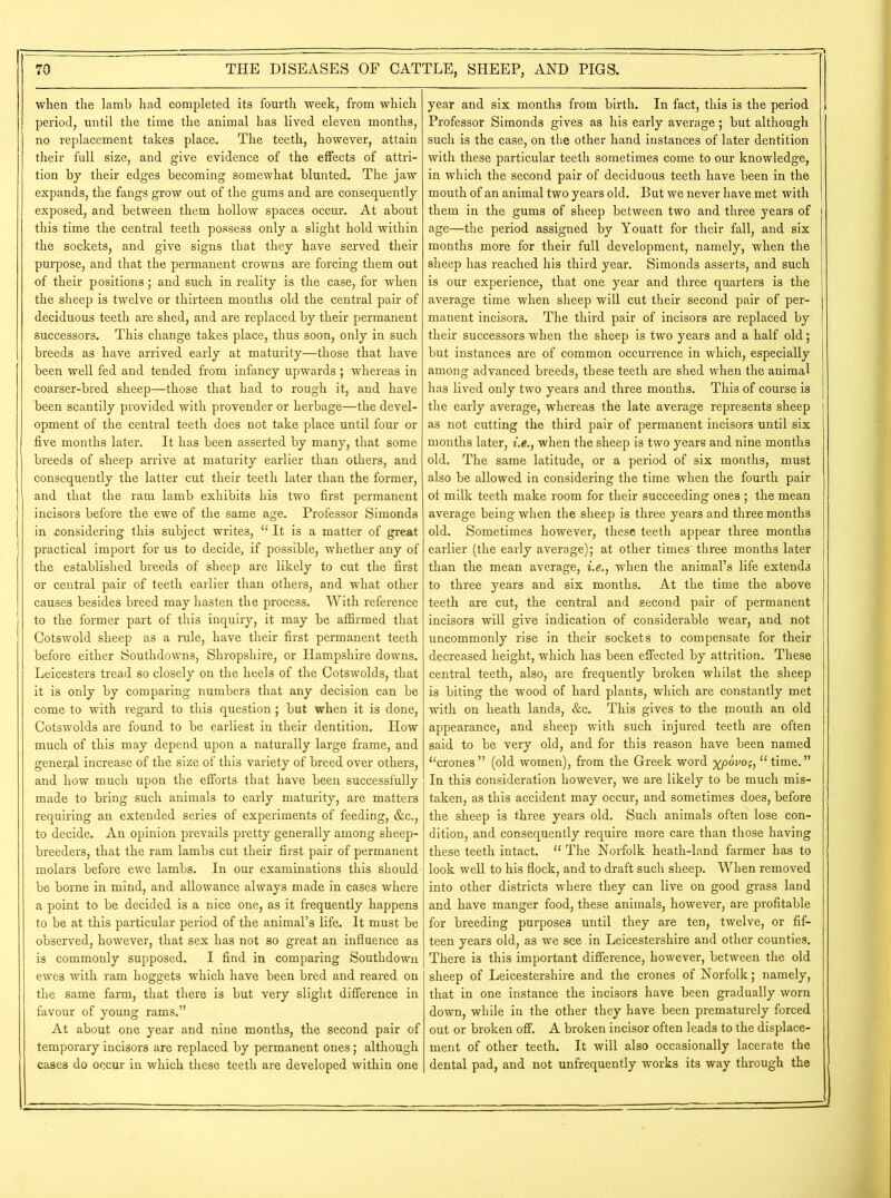 when the lamb had completed its fourth week, from which period, until the time the animal has lived eleven months, no replacement takes place. The teeth, however, attain their full size, and give evidence of the effects of attri- tion by their edges becoming somewhat blunted. The jaw expands, the fangs grow out of the gums and are consequently exposed, and between them hollow spaces occur. At about this time the central teeth possess only a slight hold within the sockets, and give signs that they have served their purpose, and that the permanent crowns are forcing them out of their positions; and such in reality is the case, for when the sheep is twelve or thirteen months old the central pair of deciduous teeth are shed, and are replaced by their permanent successors. This change takes place, thus soon, only in such breeds as have arrived early at maturity—those that have been well fed and tended from infancy upwards ; whereas in coarser-bred sheep—those that had to rough it, and have been scantily provided with provender or herbage—the devel- opment of the central teeth does not take place until four or five months later. It has been asserted by many, that some breeds of sheep arrive at maturity earlier than others, and consequently the latter cut their teeth later than the former, and that the ram lamb exhibits his two first permanent incisors before the ewe of the same age. Professor Simonds in considering this subject writes, “ It is a matter of great practical import for us to decide, if possible, whether any of the established breeds of sheep are likely to cut the first or central pair of teeth earlier than others, and what other causes besides breed may hasten the process. With reference to the former part of this inquiry, it may be affirmed that Cotswold sheep as a rule, have their first permanent teeth before either Southdowns, Shropshire, or Hampshire downs. Leicesters tread so closely on the heels of the Cotswold s, that it is only by comparing numbers that any decision can be come to with regard to this question; but when it is done, Cotswolds are found to be earliest in their dentition. How much of this may depend upon a naturally large frame, and general increase of the size of this variety of breed over others, and how much upon the efforts that have been successfully made to bring such animals to early maturity, are matters requiring an extended series of experiments of feeding, &c., to decide. An opinion prevails pretty generally among sheep- breeders, that the ram lambs cut their first pair of permanent molars before ewe lambs. In our examinations this should be borne in mind, and allowance always made in cases where a point to be decided is a nice one, as it frequently happens to be at this particular period of the animal’s life. It must be observed, however, that sex has not so great an influence as is commonly supposed. I find in comparing Southdown ewes with ram hoggets which have been bred and reared on the same farm, that there is but very slight difference in favour of young rams.” At about one year and nine months, the second pair of temporary incisors are replaced by permanent ones; although cases do occur in which these teeth are developed within one year and six months from birth. In fact, this is the period Professor Simonds gives as his early average; but although such is the case, on the other hand instances of later dentition with these particular teeth sometimes come to our knowledge, in which the second pair of deciduous teeth have been in the mouth of an animal two years old. But we never have met with them in the gums of sheep between two and three years of age—the period assigned by Youatt for their fall, and six months more for their full development, namely, when the sheep has reached his third year. Simonds asserts, and such is our experience, that one year and three quarters is the average time when sheep will cut their second pair of per- manent incisors. The third pair of incisors are replaced by their successors when the sheep is two years and a half old; but instances are of common occurrence in which, especially among advanced breeds, these teeth are shed when the animal has lived only two years and three months. This of course is the early average, whereas the late average represents sheep as not cutting the third pair of permanent incisors until six months later, i.e., when the sheep is two years and nine months old. The same latitude, or a period of six months, must also be allowed in considering the time when the fourth pair ot milk teeth make room for their succeeding ones ; the mean average being when the sheep is three years and three months old. Sometimes however, these teeth appear three months earlier (the early average); at other times three months later than the mean average, i.e., when the animal’s life extends to three years and six months. At the time the above teeth are cut, the central and second pair of permanent incisors will give indication of considerable wear, and not uncommonly rise in their sockets to compensate for their decreased height, which has been effected by attrition. These central teeth, also, are frequently broken whilst the sheep is biting the wood of hard plants, which are constantly met with on heath lands, &c. This gives to the mouth an old appearance, and sheep with such injured teeth are often said to be very old, and for this reason have been named “crones” (old women), from the Greek word xpovos, “time.” In this consideration however, we are likely to be much mis- taken, as this accident may occur, and sometimes does, before the sheep is three years old. Such animals often lose con- dition, and consequently require more care than those having these teeth intact. “ The Norfolk heath-land farmer has to look well to his flock, and to draft such sheep. When removed into other districts where they can live on good grass land and have manger food, these animals, however, are profitable for breeding purposes until they are ten, twelve, or fif- teen years old, as we see in Leicestershire and other counties. There is this important difference, however, between the old sheep of Leicestershire and the crones of Norfolk; namely, that in one instance the incisors have been gradually worn down, while in the other they have been prematurely forced out or broken off. A broken incisor often leads to the displace- ment of other teeth. It will also occasionally lacerate the dental pad, and not unfrequently works its way through the