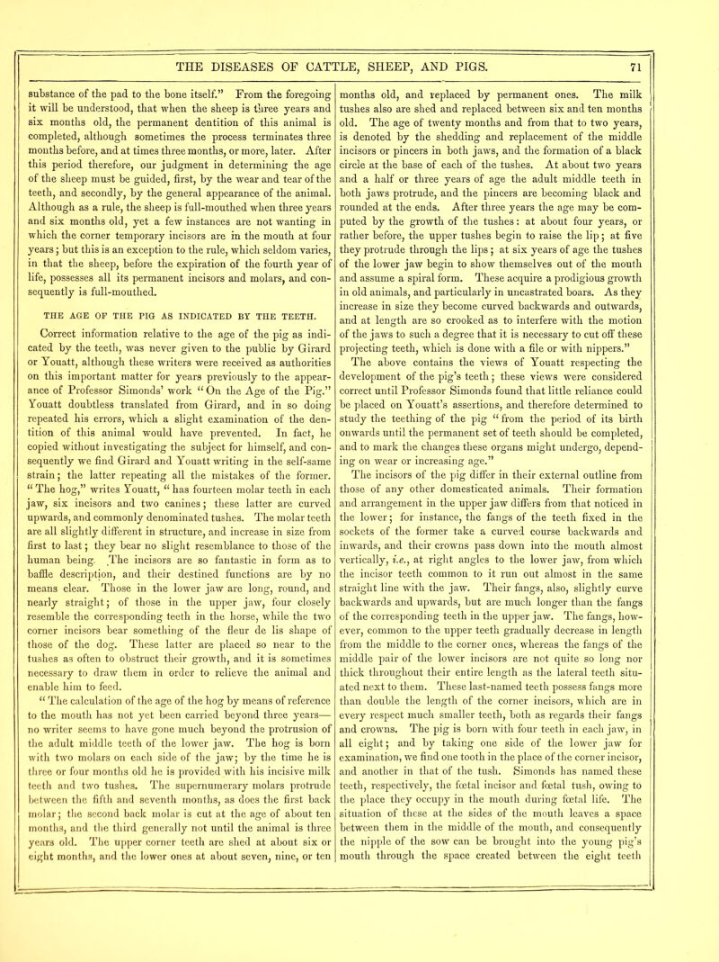 substance of the pad to the bone itself.” From the foregoing it will be understood, that when the sheep is three years and six months old, the permanent dentition of this animal is completed, although sometimes the process terminates three months before, and at times three months, or more, later. After this period therefore, our judgment in determining the age of the sheep must be guided, first, by the wear and tear of the teeth, and secondly, by the general appearance of the animal. Although as a rule, the sheep is full-mouthed when three years and six months old, yet a few instances are not wanting in which the corner temporary incisors are in the mouth at four years; but this is an exception to the rule, which seldom varies, in that the sheep, before the expiration of the fourth year of life, possesses all its permanent incisors and molars, and con- sequently is full-mouthed. THE AGE OF THE PIG AS INDICATED BY THE TEETH. Correct information relative to the age of the pig as indi- cated by the teeth, was never given to the public by Girard or Youatt, although these writers were received as authorities on this important matter for years previously to the appear- ance of Professor Simonds’ work 11 On the Age of the Pig.” Youatt doubtless translated from Girard, and in so doing repeated his errors, which a slight examination of the den- tition of this animal would have prevented. In fact, he copied without investigating the subject for himself, and con- sequently we find Girard and Youatt writing in the self-same strain; the latter repeating all the mistakes of the former. “ The hog,” writes Youatt, “ has fourteen molar teeth in each jaw, six incisors and two canines; these latter are curved upwards, and commonly denominated tushes. The molar teeth are all slightly different in structure, and increase in size from first to last; they bear no slight resemblance to those of the human being. The incisors are so fantastic in form as to baffle description, and their destined functions are by no means clear. Those in the lower jaw are long, round, and nearly straight; of those in the upper jaw, four closely resemble the corresponding teeth in the horse, while the two corner incisors bear something of the fleur de lis shape of those of the dog. These latter are placed so near to the tushes as often to obstruct their growth, and it is sometimes necessary to draw them in order to relieve the animal and enable him to feed. “ The calculation of the age of the hog by means of reference to the mouth has not yet been carried beyond three years— no writer seems to have gone much beyond the protrusion of the adult middle teeth of the lower jaw. The hog is born with two molars on each side of the jaw; by the time he is three or four months old he is provided with his incisive milk teeth and two tushes. The supernumerary molars protrude between the fifth and seventh months, as does the first back molar; the second back molar is cut at the age of about ten months, and the third generally not until the animal is three years old. The upper corner teeth are shed at about six or eight months, and the lower ones at about seven, nine, or ten months old, and replaced by permanent ones. The milk tushes also are shed and replaced between six and ten months old. The age of twenty months and from that to two years, is denoted by the shedding and replacement of the middle incisors or pincers in both jaws, and the formation of a black circle at the base of each of the tushes. At about two years and a half or three years of age the adult middle teeth in both jaws protrude, and the pincers are becoming black and rounded at the ends. After three years the age may be com- puted by the growth of the tushes: at about four years, or rather before, the upper tushes begin to raise the lip; at five they protrude through the lips; at six years of age the tushes of the lower jaw begin to show themselves out of the mouth and assume a spiral form. These acquire a prodigious growth in old animals, and particularly in uncastrated boars. As they increase in size they become curved backwards and outwards, and at length are so crooked as to interfere with the motion of the jaws to such a degree that it is necessary to cut off these projecting teeth, which is done with a file or with nippers.” The above contains the views of Youatt respecting the development of the pig’s teeth; these views were considered correct until Professor Simonds found that little reliance could be placed on Youatt’s assertions, and therefore determined to study the teething of the pig “ from the period of its birth onwards until the permanent set of teeth should be completed, and to mark the changes these organs might undergo, depend- ing on wear or increasing age.” The incisors of the pig differ in their external outline from those of any other domesticated animals. Their formation and arrangement in the upper jaw differs from that noticed in the lower; for instance, the fangs of the teeth fixed in the sockets of the former take a curved course backwards and inwards, and their crowns pass down into the mouth almost vertically, i.e., at right angles to the lower jaw, from which the incisor teeth common to it run out almost in the same straight line with the jaw. Their fangs, also, slightly curve backwards and upwards, but are much longer than the fangs of the corresponding teeth in the upper jaw. The fangs, how- ever, common to the upper teeth gradually decrease in length from the middle to the corner ones, whereas the fangs of the middle pair of the lower incisors are not quite so long nor thick throughout their entire length as the lateral teeth situ- ated next to them. These last-named teeth possess fangs more than double the length of the corner incisors, which are in every respect much smaller teeth, both as regards their fangs and crowns. The pig is born with four teeth in each jaw, in all eight; and by taking one side of the lower jaw for examination, we find one tooth in the place of the corner incisor, and another in that of the tush. Simonds has named these teeth, respectively, the foetal incisor and foetal tush, owing to the place they occupy in the mouth during foetal life. The situation of these at the sides of the mouth leaves a space between them in the middle of the mouth, and consequently the nipple of the sow can be brought into the young pig’s mouth through the space created between the eight teeth