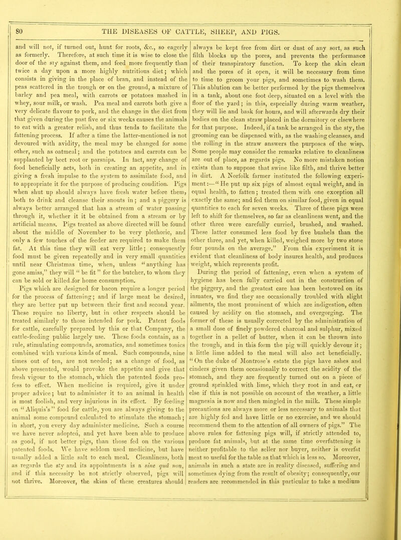 and will not, if turned out, hunt for roots, &c., so eagerly as formerly. Therefore, at such time it is wise to close the door of the sty against them, and feed more frequently than twice a day upon a more highly nutritious diet; which consists in giving in the place of bran, and instead of the peas scattered in the trough or on the ground, a mixture of barley and pea meal, with carrots or potatoes mashed in whey, sour milk, or wash. Pea meal and carrots both give a very delicate flavour to pork, and the change in the diet from that given during the past five or six weeks causes the animals to eat with a greater relish, and thus tends to facilitate the fattening process. If after a time the latter-mentioned is not devoured with avidity, the meal may be changed for some other, such as oatmeal; and the potatoes and carrots can be supplanted by beet root or parsnips. In fact, any change of food beneficially acts, both in creating an appetite, and in giving a fresh impulse to the system to assimilate food, and to appropriate it for the purpose of producing coudition. Pigs when shut up should always have fresh water before them; both to drink and cleanse their snouts in; and a piggery is always better arranged that has a stream of water passing ; through it, whether it it be obtained from a stream or by I artificial means. Pigs treated as above directed will be found about the middle of November to be very plethoric, and only a few touches of the feeder are required to make them I fat. At this time they will eat very little; consequently I food must be given repeatedly and in very small quantities until near Christmas time, when, unless 11 anything has gone amiss,” they will “ be fit ” for the butcher, to whom they can be sold or killed ior home consumption. Pigs which are designed for bacon require a longer period , for the process of fattening; and if large meat be desired, they are better put up between their first and second year. These require no liberty, but in other respects should be treated similarly to those intended for pork. Patent foods for cattle, carefully prepared by this or that Company, the cattle-feeding public largely use. These foods contain, as a | rule, stimulating compounds, aromatics, and sometimes tonics combined with various kinds of meal. Such compounds, nine times out of ten, are not needed; as a change of food, as above presented, would provoke the appetite and give that fresh vigour to the stomach, which the patented foods pro- fess to effect. When medicine is required, give it under proper advice; but to administer it to an animal in health is most foolish, and very injurious in its effect. By feeding on “ Aliquis’s ” food for cattle, you are always giving to the animal some compound calculated to stimulate the stomach; in short, you every day administer medicine. Such a course we have never adopted, and yet have been able to produce as good, if not better pigs, than those fed on the various patented foods. We have seldom used medicine, but have usually added a little salt to each meal. Cleanliness, both as regards the sty and its appointments is a sine qua, non, and if this necessity be not strictly observed, pigs will not thrive. Moreover, the skins of these, creatures should always be kept free from dirt or dust of any sort, as such filth blocks up the pores, and prevents the performance of their transpiratory function. To keep the skin clean and the pores of it open, it will be necessary from time to time to groom your pigs, and sometimes to wash them. This ablution can be better performed by the pigs themselves in a tank, about one foot deep, situated on a level with the floor of the yard; in this, especially during warm weather, they will lie and bask for hours, and will afterwards dry their bodies on the clean straw placed in the dormitory or elsewhere for that purpose. Indeed, if a tank be arranged in the sty, the grooming can be dispensed with, as the washing cleanses, and the rolling in the straw answers the purposes of the wisp. Some people may consider the remarks relative to cleanliness are out of place, as regards pigs. No more mistaken notion exists than to suppose that swine like filth, and thrive better in dirt. A Norfolk farmer instituted the following experi- ment:—“ He put up six pigs of almost equal weight, and in equal health, to fatten; treated them with one exception all exactly the same; and fed them on similar food, given in equal quantities to each for seven weeks. Three of these pigs were left to shift for themselves, so far as cleanliness went, and the other three were carefully curried, brushed, and washed. These latter consumed less food by five bushels than the other three, and yet, when killed, weighed more by two stone four pounds on the average.” From this experiment it is evident that cleanliness of body insures health, and produces weight, which represents profit. During the period of fattening, even when a system of hygiene has been fully carried out in the construction of the piggery, and the greatest care has been bestowed on its inmates, we find they aie occasionally troubled with slight ailments, the most prominent of which are indigestion, often caused by acidity on the stomach, and overgorging. The former of these is usually corrected by the administration of a small dose of finely powdered charcoal and sulphur, mixed together in a pellet of butter, when it can be thrown into the trough, and in this form the pig will quickly devour it; a little lime added to the meal will also act beneficially. “ On the duke of Montrose’s estate the pigs have ashes and cinders given them occasionally to correct the acidity of the stomach, and they are frequently turned out on a piece of ground sprinkled with lime, which they root in and eat, or else if this is not possible on account of the weather, a little magnesia is now and then mingled in the milk. These simple precautions are always more or less necessary to animals that are highly fed and have little or no exercise, and we should recommend them to the attention of all owners of pigs.” The above rules for fattening pigs will, if strictly attended to, produce fat animals, but at the same time overfattening is neither profitable to the seller nor buyer, neither is overfat jneat so useful for the table as that which is less so. Moreover, animals in such a state are in reality diseased, suffering and sometimes dying from the result of obesity; consequently, our readers are recommended in this particular to take a medium