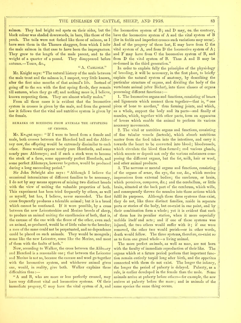 salmon. They had bright red spots on their sides, but the black colour was shaded downwards, in bars, like those of the perch. The tails were not forked like those of salmon, as I have seen them in the Thames skeggers, from which I infer the male salmon in that case to have been the impregnators. They grew to the length of the male parent, and to the weight of a quarter of a pound. They disappeared before autumn.—Yours, &c., “A. Carlisle.” Mr. Knight says: “The natural history of the mule between the male trout and the salmon is, I suspect, very little known, after the first nine months of that animal’s life. Instead of going off to the sea with the first spring floods, they remain till autumn, when they go off; and nothing more is, I believe, known respecting them. They are almost wholly males.” From all these cases it is evident that the locomotive system in crosses is given by the male, and from the general law it follows that the vital and nutritive system is given by the female. REMARKS ON BREEDING FROM ANIMALS THE OFFSPRING OF CROSSES. Mr. Knignt says: “ If I were to breed from a female and male, both crosses between the Hereford bull and the Alder- ney cow, the offspring would be extremely dissimilar to each other. Some would appear nearly pure Herefords, and some nearly pure Alderneys; and if such a stock were to become the stock of a farm, some apparently perfect Herefords, and some perfect Alderneys, however begotten, would be produced during a long succeeding period.” Sir John Sebright also says: “ Although I believe the occasional intermixture of different families to be necessary, I do not by any means approve of mixing two distinct breeds with the view of uniting the valuable properties of both. This experiment has been tried frequently by others, as well as myself, but has, I believe, never succeeded. The first cross frequently produces a tolerable animal; but it is a breed which cannot be continued. If it were possible, by a cross between the new Leicestershire and Merino breeds of sheep, to produce an animal uniting the excellencies of both, that is, the carcase of the one with the fleece of the other, even such an animal, so produced, would be of little value to the breeder; a race of the same could not be perpetuated, and no dependence could be placed on such animals. They would be mongrels; some like the new Leicester, some like the Merino, and most of them with the faults of both.” Now, according to Walker, the cross between the Alderney and Hereford is a reasonable one; that between the Leicester and Merino is not so, because the carcase and wool go together with the locomotive system, and whichever animal gives one, would, in reality, give both. Walker explains these difficulties thus:— “ A and B, who are more or less perfectly crossed, may have very different vital and locomotive systems. Of their immediate progeny, C may have the vital system of A, and the locomotive system of B; and D may, on_ the contrary, have the locomotive system of A and the vital system of B (for in feeble and imperfect crosses such variations may occur). And of the progeny of these last, E may have from C the vital system of A, and from D the locomotive system of A; and F may have from C the locomotive system of B, and from D the vital system of B. Thus A and B may be re-formed in the third generation.” In order to explain fully the principles of the physiology of breeding, it will be necessary, in the first place, to briefly explain the natural system of anatomy, by describing the particular structure of organs, and dividing the body of the vertebrate animal (after Bichat), into three classes of organs possessing different functions:— 1. The locomotive organs and functions, consisting of bones and ligaments which connect them together—that is, “ one piece of bone to another,” thus forming joints, and which, as a whole, support the body and its parts—and finally of muscles, which, together with other parts, form an apparatus of levers which enable the animal to perform its various necessary movements. 2. The vital or nutritive organs and functions, consisting of fine tubular vessels (lacteals), which absorb nutritious matter from the food taken into the intestines, and carry it towards the heart to be converted into blood; bloodvessels, which circulate the blood thus formed; and various glands, which secrete or deposit not only the various substances com- posing the different organs, but the fat, milk, hair or wool, and other animal products. 3. The nervous or mental organs and functions, consisting of the organs of sense, the eye, the ear, &c., which receive impressions from external bodies; the cerebrum, or brain, which perceives, compares, &c.; and the cerebellum, or little brain, situated at the back part of the cerebrum, which wills, and consequently throws the muscles into those actions which fulfil its purposes. Although these three systems thus exist, they do not, like three distinct families, reside in separate parts or stories of the body, but co-exist in one point, and by their combination form a whole; yet it is evident that each of them has its peculiar station, when it more especially unfolds itself and acts ; and if one of these systems was injured, the two others would suffer with it; if one were removed, the other two would perish—or in other words, death would follow. The three systems, therefore, co-exist so as to form one grand whole—a living animal. The more perfect animals, as well as man, are not born with the faculty of immediate reproduction of their like. The organs which at a future period perform that important func- tion remain entirely torpid long after birth, and the appetites connected with them do not exist. The longer the infancy, the longer the period of puberty is delayed. Puberty, as a rule, is earlier developed in the female than the male. Some animals arrive at puberty before others—for example, the sow arrives at puberty before the mare; and in animals of the same species the same thing occurs. 1