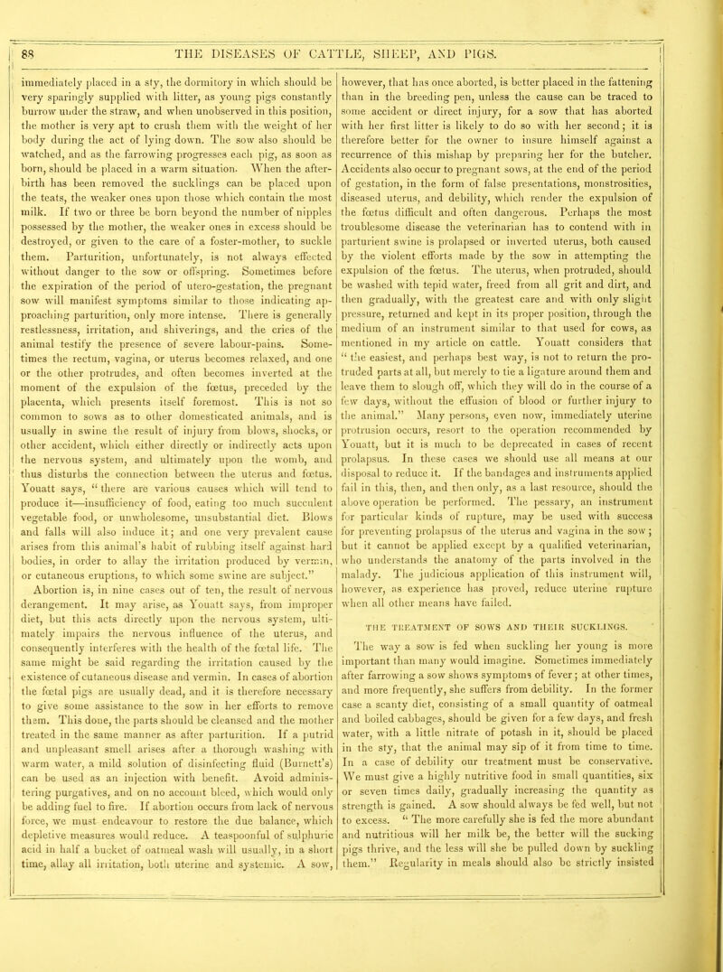 j immediately placed in a sty, the dormitory in which should be I very sparingly supplied with litter, as young pigs constantly burrow under the straw, and when unobserved in this position, the mother is very apt to crush them with the weight of her body during the act of lying down. The sow also should be watched, and as the farrowing progresses each pig, as soon as born, should be placed in a warm situation. When the after- birth has been removed the sucklings can be placed upon the teats, the weaker ones upon those which contain the most milk. If two or three be born beyond the number of nipples possessed by the mother, the weaker ones in excess should be destroyed, or given to the care of a foster-mother, to suckle them. Parturition, unfortunately, is not always effected without danger to the sow or offspring. Sometimes before the expiration of the period of utero-gestation, the pregnant ; sow will manifest symptoms similar to those indicating ap- proaching parturition, only more intense. There is generally restlessness, irritation, and shiverings, and the cries of the animal testify the presence of severe labour-pains. Some- times the rectum, vagina, or uterus becomes relaxed, and one or the other protrudes, and often becomes inverted at the moment of the expulsion of the foetus, preceded by the placenta, which presents itself foremost. This is not so common to sows as to other domesticated animals, and is usually in swine the result of injury from blows, shocks, or other accident, which either directly or indirectly acts upon the nervous system, and ultimately upon the womb, and J thus disturbs the connection between the uterus and foetus. | Youatt says, “ there are various causes which will tend to produce it—insufficiency of food, eating too much succulent vegetable food, or unwholesome, unsubstantial diet. Blows and falls will also induce it; and one very prevalent cause arises from this animal’s habit of rubbing itself against hard bodies, in order to allay the irritation produced by vermin, or cutaneous eruptions, to which some swine are subject.” Abortion is, in nine cases out of ten, the result of nervous derangement. It may arise, as Youatt says, from improper diet, but this acts directly upon the nervous system, ulti- mately impairs the nervous influence of the uterus, and consequently interferes with the health of the foetal life. The same might be said regarding the irritation caused by the existence of cutaneous disease and vermin. In cases of abortion the foetal pigs are usually dead, and it is therefore necessary to give some assistance to the sow in her efforts to remove them. This done, the parts should be cleansed and the mother treated in the same manner as after parturition. If a putrid and unpleasant smell arises after a thorough washing with warm water, a mild solution of disinfecting fluid (Burnett’s) can be used as an injection with benefit. Avoid adminis- tering purgatives, and on no account bleed, which would only be adding fuel to fire. If abortion occurs from lack of nervous force, we must endeavour to restore the due balance, which depletive measures would reduce. A teaspoonful of sujp.huric acid in half a bucket of oatmeal wash will usually, in a short time, allay all irritation, both uterine and systemic. A sow, however, that has once aborted, is better placed in the fattening than in the breeding pen, unless the cause can be traced to some accident or direct injury, for a sow that has aborted with her first litter is likely to do so with her second; it is therefore better for the owner to insure himself against a recurrence of this mishap by preparing her for the butcher. Accidents also occur to pregnant sows, at the end of the period of gestation, in the form of false presentations, monstrosities, diseased uterus, and debility, which render the expulsion of the foetus difficult and often dangerous. Perhaps the most troublesome disease the veterinarian has to contend with in parturient swine is prolapsed or inverted uterus, both caused by the violent efforts made by the sow in attempting the expulsion of the foetus. The uterus, when protruded, should be washed with tepid water, freed from all grit and dirt, and then gradually, with the greatest care and with only slight pressure, returned and kept in its proper position, through the medium of an instrument similar to that used for cows, as mentioned in my article on cattle. Youatt considers that “ the easiest, and perhaps best way, is not to return the pro- truded parts at all, but merely to tie a ligature around them and leave them to slough off, which they will do in the course of a few days, without the effusion of blood or further injury to the animal.” Many persons, even now, immediately uterine protrusion occurs, resort to the operation recommended by Youatt, but it is much to be deprecated in cases of recent prolapsus. In these cases we should use all means at our disposal to reduce it. If the bandages and instruments applied fail in this, then, and then only, as a last resource, should the above operation be performed. The pessary, an instrument for particular kinds of rupture, may be used with success for preventing prolapsus of the uterus and vagina in the sow; but it cannot be applied except by a qualified veterinarian, who understands the anatomy of the parts involved in the malady. The judicious application of this instrument will, however, as experience has proved, reduce uterine rupture when all other means have failed. THE TREATMENT OF SOWS AND THEIR SUCKLINGS. The way a sow is fed when suckling her young is more important than many would imagine. Sometimes immediately after farrowing a sow shows symptoms of fever; at other times, and more frequently, she suffers from debility. In the former case a scanty diet, consisting of a small quantity of oatmeal and boiled cabbages, should be given for a few days, and fresh water, with a little nitrate of potash in it, should be placed in the sty, that the animal may sip of it from time to time. In a case of debility our treatment must be conservative. We must give a highly nutritive food in small quantities, six or seven times daily, gradually increasing the quantity as strength is gained. A sow should always be fed well, but not to excess. “ The more carefully she is fed the more abundant and nutritious will her milk be, the better will the sucking pigs thrive, and the less will she be pulled down by suckling them.” .Regularity in meals should also be strictly insisted