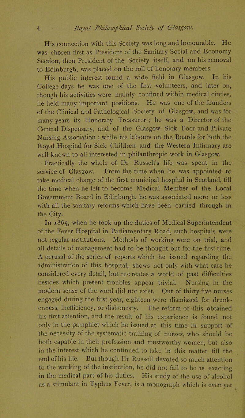 His connection with this Society was long and honourable. He was chosen first as President of the Sanitary Social and Economy Section, then President of the Society itself, and on his removal to Edinburgh, was placed on the roll of honorary members. His public interest found a wide field in Glasgow. In his College days he was one of the first volunteers, and later on, though his activities were mainly confined within medical circles, he held many important positions. He was one of the founders of the Clinical and Pathological Society of Glasgow, and was for many years its Honorary Treasurer ; he was a Director of the Central Dispensary, and of the Glasgow Sick Poor and Private Nursing Association ; while his labours on the Boards for both the Royal Hospital for Sick Children and the Western Infirmary are well known to all interested in philanthropic work in Glasgow. Practically the whole of Dr Russell’s life was spent in the service of Glasgow. From the time when he was appointed to take medical charge of the first municipal hospital in Scotland, till the time when he left to become Medical Member of the Local Government Board in Edinburgh, he was associated more or less with all the sanitary reforms which have been carried through in the City. In 1865, when he took up the duties of Medical Superintendent of the Fever Hospital in Parliamentary Road, such hospitals were not regular institutions. Methods of working were on trial, and all details of management had to be thought out for the first time. A perusal of the series of reports which he issued regarding the administration of this hospital, shows not only with what care he considered every detail, but re-creates a world of past difficulties besides which present troubles appear trivial. Nursing in the modern sense of the word did not exist. Out of thirty-five nurses engaged during the first year, eighteen were dismissed for drunk- enness, inefficiency, or dishonesty. The reform of this obtained his first attention, and the result of his experience is found not only in the pamphlet which he issued at this time in support of the necessity of the systematic training of nurses, who should be both capable in their profession and trustworthy women, but also in the interest which he continued to take in this matter till the end of his life. But though Dr Russell devoted so much attention to the working of the institution, he did not fail to be as exacting in the medical part of his duties. His study of the use of alcohol as a stimulant in Typhus Fever, is a monograph which is even yet