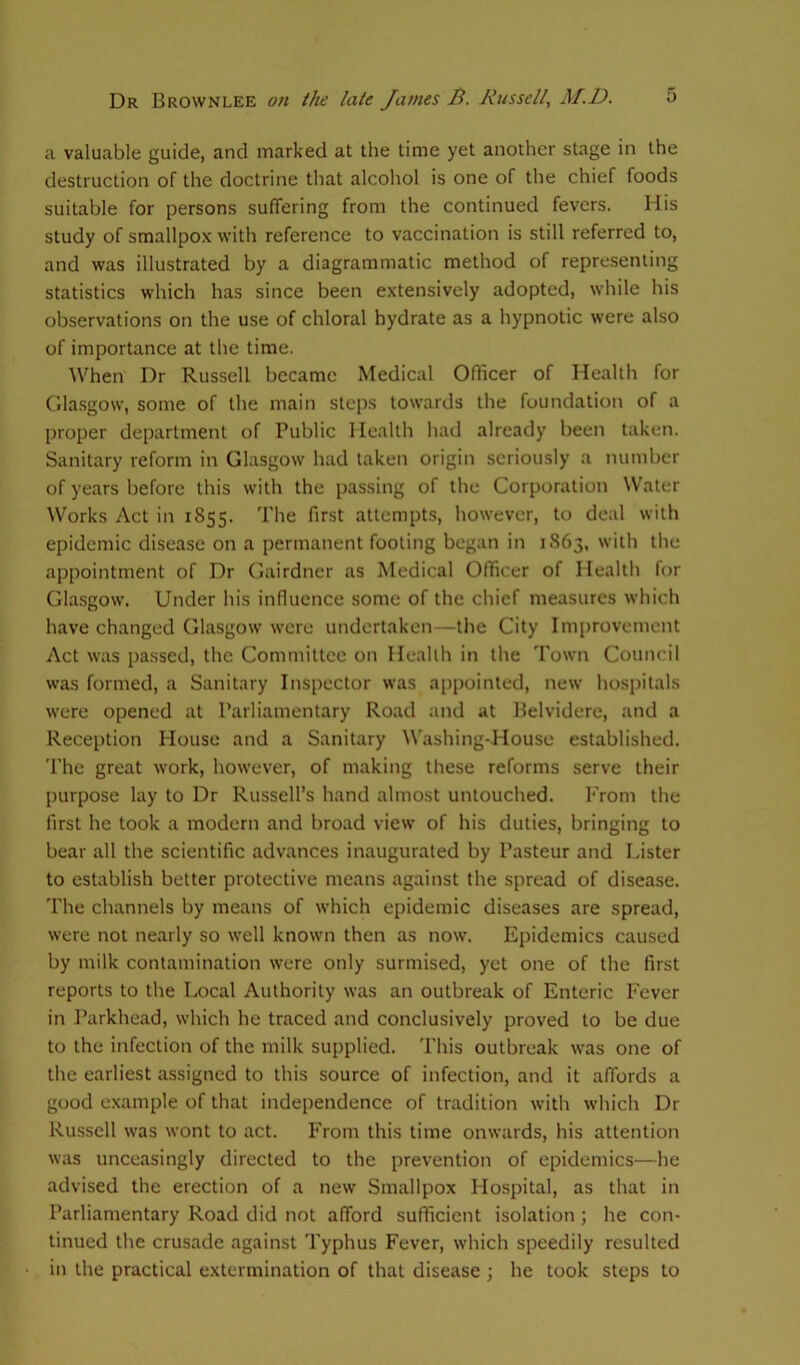 a valuable guide, and marked at the time yet another stage in the destruction of the doctrine that alcohol is one of the chief foods suitable for persons suffering from the continued fevers. His study of smallpox with reference to vaccination is still referred to, and was illustrated by a diagrammatic method of representing statistics which has since been extensively adopted, while his observations on the use of chloral hydrate as a hypnotic were also of importance at the time. When Dr Russell became Medical Officer of Health for Glasgow, some of the main steps towards the foundation of a proper department of Public Health had already been taken. Sanitary reform in Glasgow had taken origin seriously a number of years before this with the passing of the Corporation Water Works Act in 1855. The first attempts, however, to deal with epidemic disease on a permanent footing began in 1863, with the appointment of Dr Gairdner as Medical Officer of Health for Glasgow. Under his influence some of the chief measures which have changed Glasgow were undertaken—the City Improvement Act was passed, the Committee on Health in the Town Council was formed, a Sanitary Inspector was appointed, new hospitals were opened at Parliamentary Road and at Belvidere, and a Reception House and a Sanitary Washing-House established. The great work, however, of making these reforms serve their purpose lay to Dr Russell’s hand almost untouched. From the first he took a modern and broad view of his duties, bringing to bear all the scientific advances inaugurated by Pasteur and Lister to establish better protective means against the spread of disease. The channels by means of which epidemic diseases are spread, were not nearly so well known then as now. Epidemics caused by milk contamination were only surmised, yet one of the first reports to the Local Authority was an outbreak of Enteric Fever in Parkhead, which he traced and conclusively proved to be due to the infection of the milk supplied. This outbreak was one of the earliest assigned to this source of infection, and it affords a good example of that independence of tradition with which Dr Russell was wont to act. From this time onwards, his attention was unceasingly directed to the prevention of epidemics—he advised the erection of a new Smallpox Hospital, as that in Parliamentary Road did not afford sufficient isolation ; he con- tinued the crusade against Typhus Fever, which speedily resulted in the practical extermination of that disease ; he took steps to