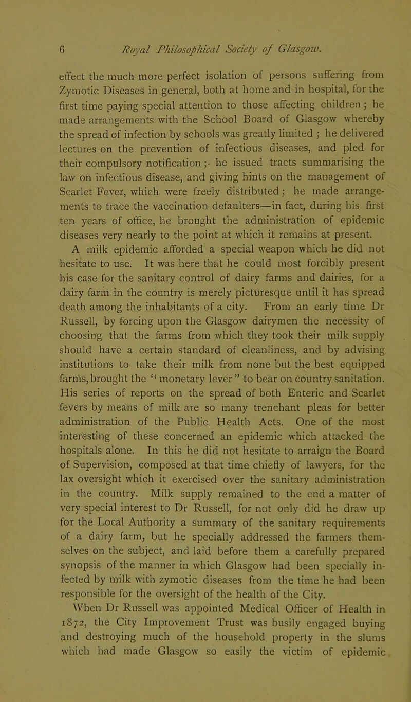 effect the much more perfect isolation of persons suffering from Zymotic Diseases in general, both at home and in hospital, for the first time paying special attention to those affecting children; he made arrangements with the School Board of Glasgow whereby the spread of infection by schools was greatly limited ; he delivered lectures on the prevention of infectious diseases, and pled for their compulsory notification ;• he issued tracts summarising the law on infectious disease, and giving hints on the management of Scarlet Fever, which were freely distributed; he made arrange- ments to trace the vaccination defaulters—in fact, during his first ten years of office, he brought the administration of epidemic diseases very nearly to the point at which it remains at present. A milk epidemic afforded a special weapon which he did not hesitate to use. It was here that he could most forcibly present his case for the sanitary control of dairy farms and dairies, for a dairy farm in the country is merely picturesque until it has spread death among the inhabitants of a city. From an early time Dr Russell, by forcing upon the Glasgow dairymen the necessity of choosing that the farms from which they took their milk supply should have a certain standard of cleanliness, and by advising institutions to take their milk from none but the best equipped farms,brought the “ monetary lever ” to bear on country sanitation. His series of reports on the spread of both Enteric and Scarlet fevers by means of milk are so many trenchant pleas for better administration of the Public Health Acts. One of the most interesting of these concerned an epidemic which attacked the hospitals alone. In this he did not hesitate to arraign the Board of Supervision, composed at that time chiefly of lawyers, for the lax oversight which it exercised over the sanitary administration in the country. Milk supply remained to the end a matter of very special interest to Dr Russell, for not only did he draw up for the Local Authority a summary of the sanitary requirements of a dairy farm, but he specially addressed the farmers them- selves on the subject, and laid before them a carefully prepared synopsis of the manner in which Glasgow had been specially in- fected by milk with zymotic diseases from the time he had been responsible for the oversight of the health of the City. When Dr Russell was appointed Medical Officer of Health in 1872, the City Improvement Trust was busily engaged buying and destroying much of the household property in the slums which had made Glasgow so easily the victim of epidemic