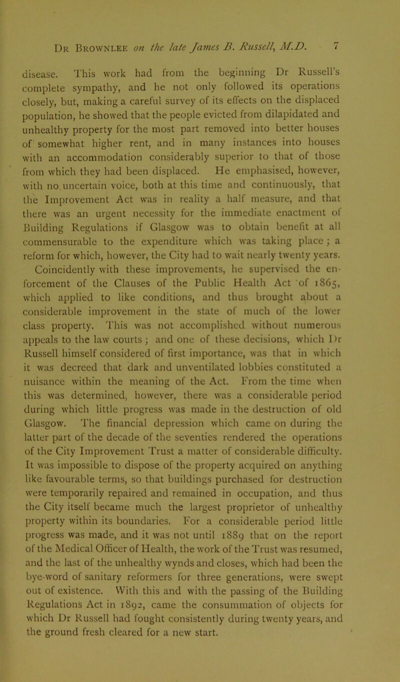disease. This work had from the beginning Dr Russell’s complete sympathy, and he not only followed its operations closely, but, making a careful survey of its effects on the displaced population, he showed that the people evicted from dilapidated and unhealthy property for the most part removed into better houses of somewhat higher rent, and in many instances into houses with an accommodation considerably superior to that of those from which they had been displaced. He emphasised, however, with no uncertain voice, both at this time and continuously, that the Improvement Act was in reality a half measure, and that there was an urgent necessity for the immediate enactment of Building Regulations if Glasgow was to obtain benefit at all commensurable to the expenditure which was taking place ; a reform for which, however, the City had to wait nearly twenty years. Coincidently with these improvements, he supervised the en- forcement of the Clauses of the Public Health Act of 1865, which applied to like conditions, and thus brought about a considerable improvement in the state of much of the lower class property. This was not accomplished without numerous appeals to the law courts; and one of these decisions, which Dr Russell himself considered of first importance, was that in which it was decreed that dark and unventilated lobbies constituted a nuisance within the meaning of the Act. From the time when this was determined, however, there was a considerable period during which little progress was made in the destruction of old Glasgow. The financial depression which came on during the latter part of the decade of the seventies rendered the operations of the City Improvement Trust a matter of considerable difficulty. It was impossible to dispose of the property acquired on anything like favourable terms, so that buildings purchased for destruction were temporarily repaired and remained in occupation, and thus the City itself became much the largest proprietor of unhealthy property within its boundaries. For a considerable period little progress was made, and it was not until 1889 that on the report of the Medical Officer of Health, the work of the Trust was resumed, and the last of the unhealthy wynds and closes, which had been the bye-word of sanitary reformers for three generations, were swept out of existence. With this and with the passing of the Building Regulations Act in 1892, came the consummation of objects for which Dr Russell had fought consistently during twenty years, and the ground fresh cleared for a new start.