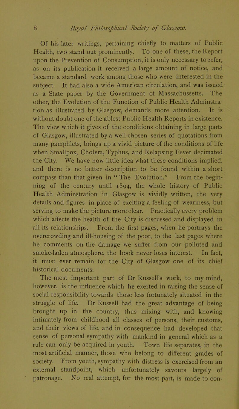 Of his laler writings, pertaining chiefly to matters of Public Health, two stand out prominently. To one of these, the Report upon the Prevention of Consumption, it is only necessary to refer, as on its publication it received a large amount of notice, and became a standard work among those who were interested in the subject. It had also a wide American circulation, and was issued as a State paper by the Government of Massachussetts. The other, the Evolution of the Function of Public Health Adminstra- tion as illustrated by Glasgow, demands more attention. It is without doubt one of the ablest Public Health Reports in existence. The view which it gives of the conditions obtaining in large parts of Glasgow, illustrated by a well chosen series of quotations from many pamphlets, brings up a vivid picture of the conditions of life when Smallpox, Cholera, Typhus, and Relapsing Fever decimated the City. We have now little idea what these conditions implied, and there is no better description to be found within a short compass than that given in “ The Evolution.” From the begin- ning of the century until 1894, the whole history of Public Health Adminstration in Glasgow is vividly written, the very details and figures in place of exciting a feeling of weariness, but serving to make the picture more clear. Practically every problem which affects the health of the City is discussed and displayed in all its relationships. From the first pages, when he portrays the overcrowding and ill-housing of the poor, to the last pages where he comments on the damage we suffer from our polluted and smoke-laden atmosphere, the book never loses interest. In fact, it must ever remain for the City of Glasgow one of its chief historical documents. The most important part of Dr Russell’s work, to my mind, however, is the influence which he exerted in raising the sense of social responsibility towards those less fortunately situated in the struggle of life. Dr Russell had the great advantage of being brought up in the country, thus mixing with, and knowing intimately from childhood all classes of persons, their customs, and their views of life, and in consequence had developed that sense of personal sympathy with mankind in general which as a rule can only be acquired in youth. Town life separates, in the most artificial manner, those who belong to different grades of society. From youth, sympathy with distress is exercised from an external standpoint, which unfortunately savours largely of patronage. No real attempt, for the most part, is made to con-