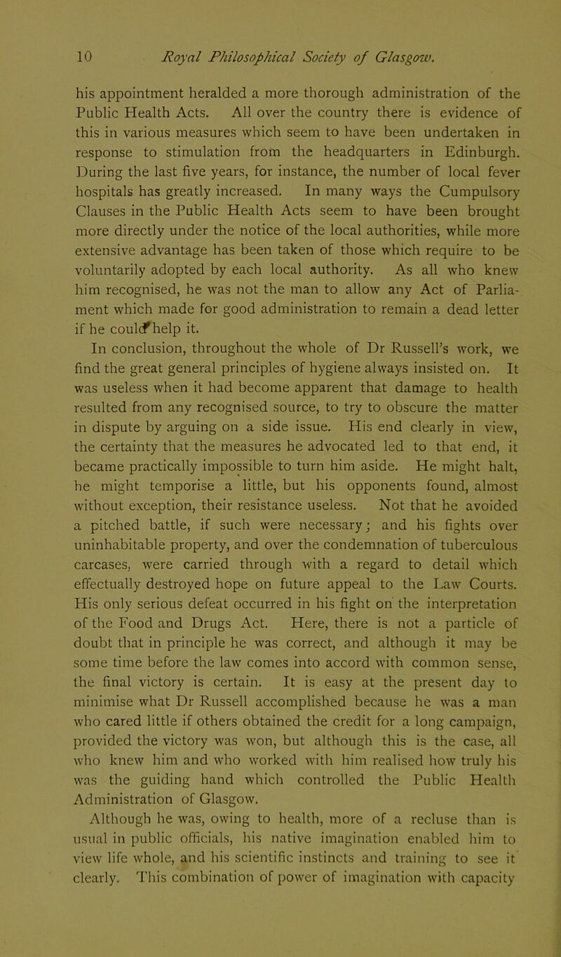 his appointment heralded a more thorough administration of the Public Health Acts. All over the country there is evidence of this in various measures which seem to have been undertaken in response to stimulation from the headquarters in Edinburgh. During the last five years, for instance, the number of local fever hospitals has greatly increased. In many ways the Cumpulsory Clauses in the Public Health Acts seem to have been brought more directly under the notice of the local authorities, while more extensive advantage has been taken of those which require to be voluntarily adopted by each local authority. As all who knew him recognised, he was not the man to allow any Act of Parlia- ment which made for good administration to remain a dead letter if he coulcf help it. In conclusion, throughout the whole of Dr Russell’s work, we find the great general principles of hygiene always insisted on. It was useless when it had become apparent that damage to health resulted from any recognised source, to try to obscure the matter in dispute by arguing on a side issue. His end clearly in view, the certainty that the measures he advocated led to that end, it became practically impossible to turn him aside. He might halt, he might temporise a little, but his opponents found, almost without exception, their resistance useless. Not that he avoided a pitched battle, if such were necessary; and his fights over uninhabitable property, and over the condemnation of tuberculous carcases, were carried through with a regard to detail which effectually destroyed hope on future appeal to the Law Courts. His only serious defeat occurred in his fight on the interpretation of the Food and Drugs Act. Here, there is not a particle of doubt that in principle he was correct, and although it may be some time before the law comes into accord with common sense, the final victory is certain. It is easy at the present day to minimise what Dr Russell accomplished because he was a man who cared little if others obtained the credit for a long campaign, provided the victory was won, but although this is the case, all who knew him and who worked with him realised how truly his was the guiding hand which controlled the Public Health Administration of Glasgow. Although he was, owing to health, more of a recluse than is usual in public officials, his native imagination enabled him to view life whole, and his scientific instincts and training to see it clearly. This combination of power of imagination with capacity