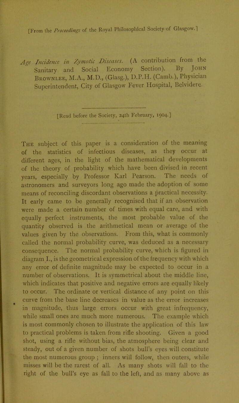 [From the Proceedings of the Royal Philosophical Society of Glasgow.] Age Incide?ice in Zymotic Diseases. (A contribution from the Sanitary and Social Economy Section). By John Browni.ee, M.A., M.D., (Glasg.), D.P.H. (Camb.), Physician Superintendent, City of Glasgow Fever Hospital, Belvidere- [Read before the Society, 34th Fehruar)-, 1904.] The subject of this paper is a consideration of the meaning of the statistics of infectious diseases, as they occur at different ages, in the light of the mathematical developments of the theory of probability which have been divised in recent years, especially by Professor Karl Peanson. The needs of astronomers and surveyors long ago made the adoption of some means of reconciling discordant observations a practical necessity. It early came to be generally recognised that if an observation were made a certain number of times with equal care, and with equally perfect instruments, the most probable value of the quantity observed is the arithmetical mean or average of the values given by the ob.servations. From this, what is commonly called the normal probability curve, was deduced as a necessary consequence. The normal probability curve, which is figured in diagram I., is the geometrical expression of the frequency with which any error of definite magnitude may be expected to occur in a number of observations. It is symmetrical about the middle line, which indicates that positive and negative errors are equally likely to occur. The ordinate or vertical distance of any point on this curve from the base line decreases in value as the error increases in magnitude, thus large errors occur with great infrequency, while small ones are much more numerous. The example which is most commonly chosen to illustrate the application of this law to practical problems is taken from rifle shooting. Given a good shot, using a rifle without bias, the atmosphere being clear and steady, out of a given number of shots bull’s eyes will constitute the most numerous group ; inners will follow, then outers, while misses will be the rarest of all. As many shots will fall to the right of the bull’s eye as fall to the left, and as many above as