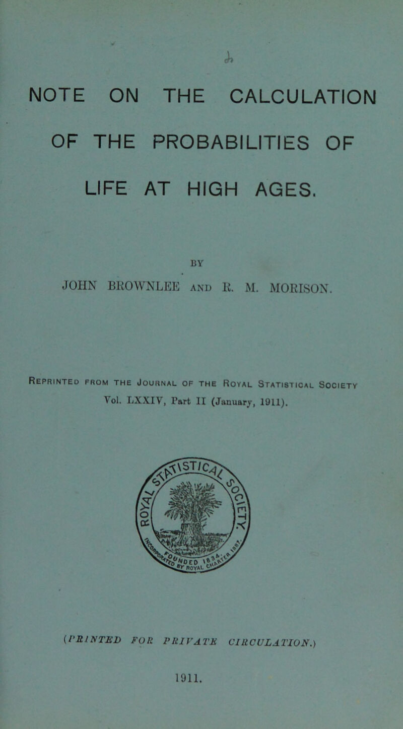 NOTE ON THE CALCULATION OF THE PROBABILITIES OF LIFE AT HIGH AGES. BY JOHN BROWNLEE and R. M. MORISON. Reprinted from the Journal of the Royal Statistical Society Yol. LXXIV, Part II (January, 1911). (PRINTED FOR PRIVATE CIRCULATION.)