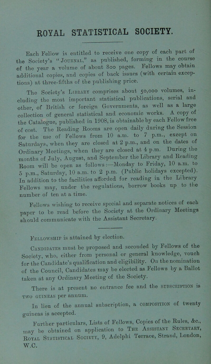ROYAL STATISTICAL SOCIETY. Bach Fellow is entitled to receive one copy of each part of the Society’s “Journal,” as published, forming in the course of the year a volume of about Boo pages. Fellows may obtain additional copies, and copies of back issues (with certain excep- tions) at three-fifths of the publishing price. The Society’s Library comprises about 50,000 volumes, in- cluding the most important statistical publications, serial and other, of British or foreign Governments, as well as a large collection of general statistical and economic works. A copy of the Catalogue, published in 1908, is obtainable by each Fellow fiee of cost. The Reading Rooms are open daily during the Session for the use of Fellows from 10 a.m. to 7 p.m., except on Saturdays, when they are closed at 2 p.m., and on the dates of Ordinary Meetings, when they are closed at 4 p.m. During the months of July, August, and September the Library and Reading Room will be open as followsMonday to Friday, 10 a.m. to 5 p.m., Saturday, 10 a.m. to 2 p.m. (Public holidays excepted). In addition to the facilities afforded for reading in the Library Fellows may, imder the regulations, borrow books up to the number of ten at a time. Fellows wishing to receive special and separate notices of each paper to be read before the Society at the Ordinary Meetings should communicate with the Assistant Secretary. Fellowship is attained by election. Candidates must be proposed and seconded b^ Fellows of the Society, who, either from personal or general knowledge, vouch for the Candidate’s qualification and eligibility. On the nomination of the Council, Candidates may be elected as Fellows by a Ballot taken at any Ordinary Meeting of the Society. There is at present no entrance fee and the subscription is two GUINEAS per annum. In lieu of the annual subscription, a COMPOSITION of twenty guineas is accepted. Further particulars, Lists of Fellows, Copies of the Rules, &c., may be obtained on application to The Assistant Secretary, Royal Statistical Society, 9, Adelphi Terrace, Strand, London, W.C.