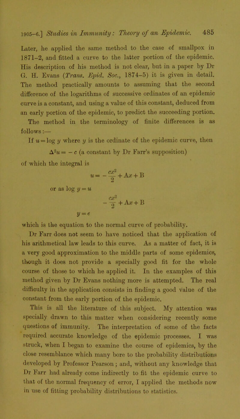 Later, he applied the same method to the case of smallpox in 1871-2, and fitted a curve to the latter portion of the epidemic. His description of his method is not clear, but in a paper by Dr G. H. Evans {Trans. Epul. Soc., 1874-5) it is given in detail. The method practically amounts to assuming that the second difference of the logarithms of successive ordinates of an epidemic curve is a constant, and using a value of this constant, deduced from an early portion of the epidemic, to predict the succeeding portion. The method in the terminology of finite differences is as follows:— If u = log y where y is the ordinate of the epidemic curve, then A%= -c (a constant by Dr Farr’s supposition) of which the integral is u = - + Ax + 11 or as log y = u — —y + Ax + II y = c which is the equation to the normal curve of probability. Dr Farr docs not seem to have noticed that the application of his arithmetical law leads to this curve. As a matter of fact, it is a very good approximation to the middle parts of some epidemics, tlwugh it does not provide a specially good fit for the whole course of those to which he applied it. In the examples of this method given by Dr Evans nothing more is attempted. The real difficulty in the application consists in finding a good value of the constant from the early portion of the epidemic. This is all the literature of this subject. My attention was specially drawn to this matter when considering recently some questions of immunity. The interpretation of some of the facts required accurate knowledge of the epidemic processes. I was struck, when I began to examine the course of epidemics, by the close resemblance which many bore to the probability distributions developed by Professor Pearson; and, without any knowledge that Dr Farr had already come indirectly to fit the epidemic curve to that of the normal frequency of error, I applied the methods now in use of fitting probability distributions to statistics.