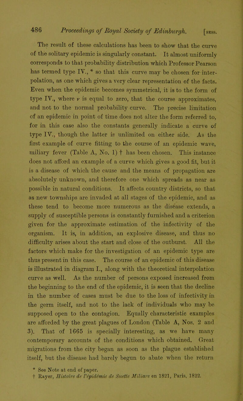 The result of these calculations has been to show that the curve of the solitary epidemic is singularly constant. It almost uniformly corresponds to that probability distribution which Professor Pearson has termed type IV., * so that this curve may be chosen for inter- polation, as one which gives a very clear representation of the facts. Even when the epidemic becomes symmetrical, it is to the form of type IV., where v is equal to zero, that the course approximates, and not to the normal probability curve. The precise limitation of an epidemic in point of time does not alter the form referred to, for in this case also the constants generally indicate a curve of type IV., though the latter is unlimited on either side. As the first example of curve fitting to the course of an epidemic wave, miliary fever (Table A, No. 1) f has been chosen. This instance does not afford an example of a curve which gives a good fit, but it is a disease of which the cause and the means of propagation are absolutely unknown, and therefore one which spreads as near as possible in natural conditions. It affects country districts, so that as new townships are invaded at all stages of the epidemic, and as these tend to become more numerous as the disease extends, a supply of susceptible persons is constantly furnished and a criterion given for the approximate estimation of the infectivity of the organism. It is, in addition, an explosive disease, and thus no difficulty arises about the start and close of the outburst. All the factors which make for the investigation of an epidemic type are thus present in this case. The course of an epidemic of this disease is illustrated in diagram I., along with the theoretical interpolation curve as well. As the number of persons exposed increased from the beginning to the end of the epidemic, it is seen that the decline in the number of cases must be due to the loss of infectivity in the germ itself, and not to the lack of individuals who may be supposed open to the contagion. Equally characteristic examples are afforded by the great plagues of London (Table A, Nos. 2 and 3). That of 1665 is specially interesting, as we have many contemporary accounts of the conditions which obtained. Great migrations from the city began as soon as the plague established itself, but the disease had barely begun to abate when the return * See Note at end of paper. t Rayer, Histoirc dr Vdpidimie de. Suettc Miliare en 1821, Paris, 1822.