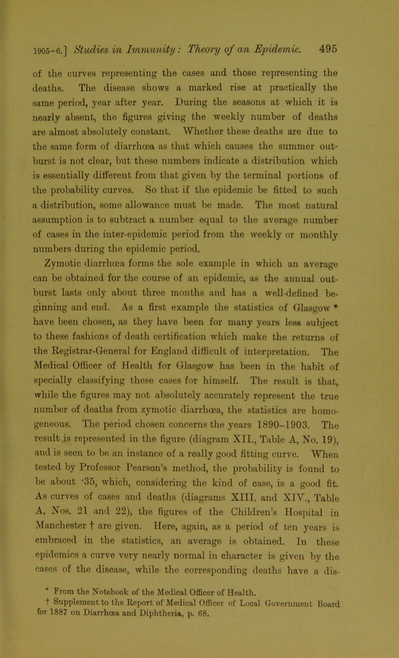 of the curves representing the cases and those representing the deaths. The disease shows a marked rise at practically the same period, year after year. During the seasons at which it is nearly absent, the figures giving the weekly number of deaths are almost absolutely constant. Whether these deaths are due to the same form of diarrhoea as that which causes the summer out- burst is not clear, but these numbers indicate a distribution which is essentially different from that given by the terminal portions of the probability curves. So that if the epidemic be fitted to such a distribution, some allowance must be made. The most natural assumption is to subtract a number equal to the average number of cases in the inter-epidemic period from the weekly or monthly numbers during the epidemic period. Zymotic diarrhoea forms the sole example in which an average can be obtained for the course of an epidemic, as the annual out- burst lasts only about three months and has a well-defined be- ginning and end. As a first example the statistics of Glnsgow * have been chosen, as thoy have been for many years less subject to these fashions of death certification which make the returns of the Registrar-General for England difficult of interpretation. The Medical Officer of Health for Glasgow has been in the habit of specially classifying these cases for himself. The result is that, while the figures may not absolutely accurately represent the true number of deaths from zymotic diarrhoea, the statistics are homo- geneous. The period chosen concerns the years 1890-1903. The result is represented in the figure (diagram XII., Table A, No. 19), and is seen to be an instance of a really good fitting curve. When tested by Professor Pearson’s method, the probability is found to be about ‘35, which, considering the kind of case, is a good fit. As curves of cases and deaths (diagrams XIII. and XIV., Table A, Nos. 21 and 22), the figures of the Children’s Hospital in Manchester f are given. Here, again, as a period of ten years is embraced in the statistics, an average is obtained. In these epidemics a curve very nearly normal in character is given by the cases of the disease, while the corresponding deaths have a dis- * From the Notebook of the Medical Officer of Health. + Supplement to the Report of Medical Officer of Local Government Board for 1887 on Diarrhoea and Diphtheria, p. 68.