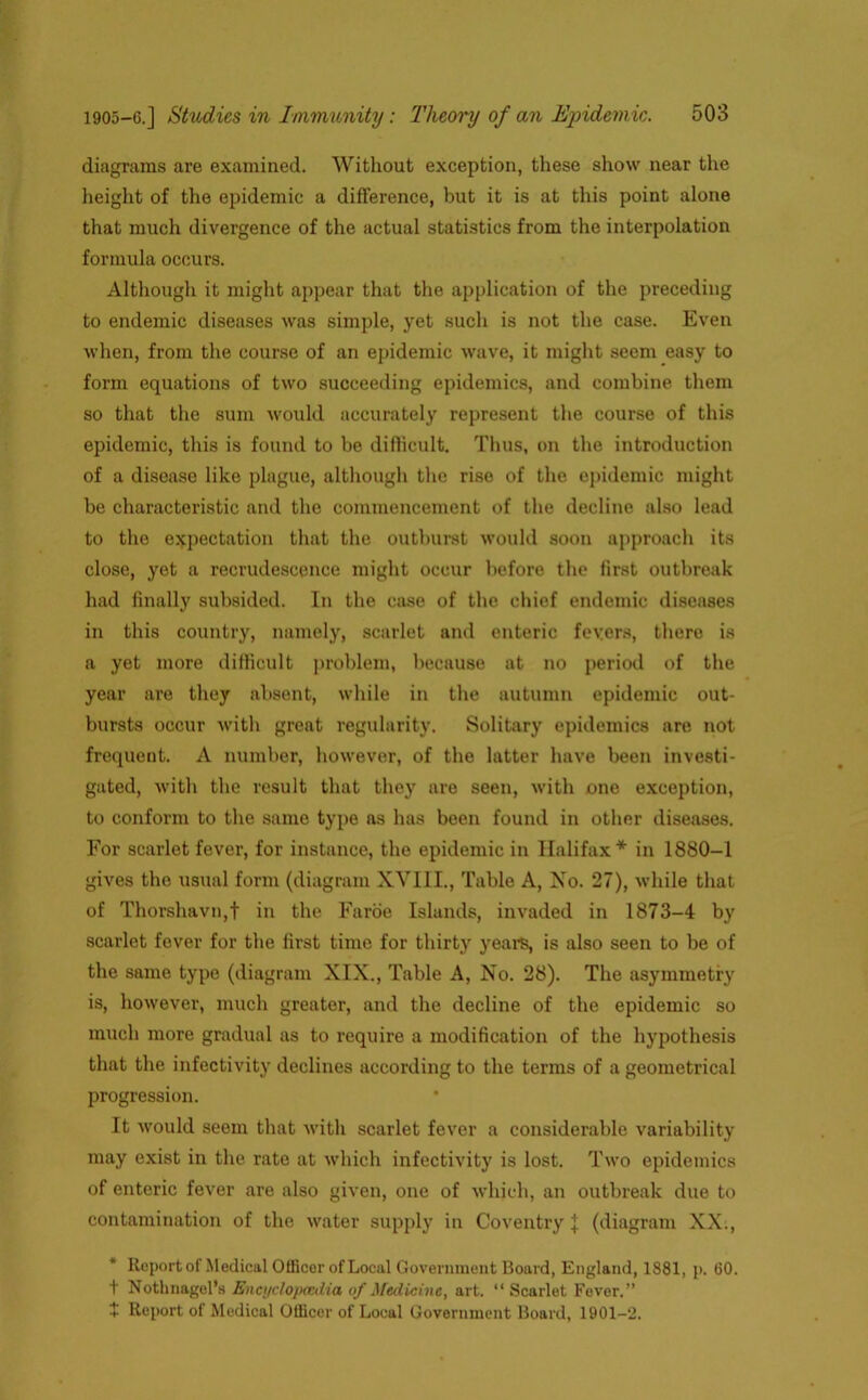 diagrams are examined. Without exception, these show near the height of the epidemic a difference, but it is at this point alone that much divergence of the actual statistics from the interpolation formula occurs. Although it might appear that the application of the preceding to endemic diseases was simple, yet such is not the case. Even when, from the course of an epidemic wave, it might seem easy to form equations of two succeeding epidemics, and combine them so that the sum would accurately represent the course of this epidemic, this is found to be difficult. Thus, on the introduction of a disease like plague, although the rise of the epidemic might be characteristic and the commencement of the decline also lead to the expectation that the outburst would soon approach its close, yet a recrudescence might occur before the first outbreak had finally subsided. In the case of the chief endemic diseases in this country, namely, scarlet and enteric fevers, there is a yet more difficult problem, because at no period of the year are they absent, while in the autumn epidemic out- bursts occur with great regularity. Solitary epidemics are not frequent. A number, however, of the latter have been investi- gated, with the result that they are seen, with one exception, to conform to the same type as has been found in other diseases. For scarlet fever, for instance, the epidemic in Halifax* in 1880-1 gives the usual form (diagram XVIII., Table A, No. 27), while that of Thorshavn,t in the Faroe Islands, invaded in 1873-4 by scarlet fever for the first time for thirty years, is also seen to be of the same type (diagram XIX., Table A, No. 28). The asymmetry is, however, much greater, and the decline of the epidemic so much more gradual as to require a modification of the hypothesis that the infectivity declines according to the terms of a geometrical progression. It would seem that with scarlet fever a considerable variability may exist in the rate at which infectivity is lost. Two epidemics of enteric fever are also given, one of which, an outbreak due to contamination of the water supply in Coventry | (diagram XX., Reportof Medical Officer of Local Government Board, England, 1881, p. 60. t Nothnagel’s Encijclojxcdia of Medicine, art. “ Scarlet Fever.” + Report of Medical Officer of Local Government Board, 1901-2.