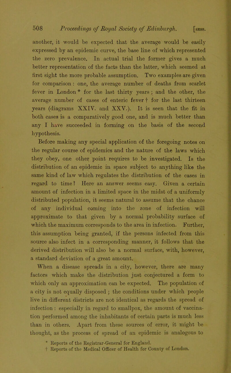 another, it would he expected that the average would he easily expressed by an epidemic curve, the base line of which represented the zero prevalence. In actual trial the former gives a much better representation of the facts than the latter, which seemed at first sight the more probable assumption. Two examples are given for comparison: one, the average number of deaths from scarlet fever in London * for the last thirty years; and the other, the average number of cases of enteric fever f for the last thirteen years (diagrams XXIV. and XXV.). It is seen that the fit in both cases is a comparatively good one, and is much better than any I have succeeded in forming on the basis of the second hypothesis. Before making any special application of the foregoing notes on the regular course of epidemics and the nature of the laws which they obey, one other point requires to be investigated. Is the distribution of an epidemic in space subject to anything like the same kind of law which regulates the distribution of the cases in regard to time? Here an answer seems easy. Given a certain amount of infection in a limited space in the midst of a uniformly distributed population, it seems natural to assume that the chance of any individual coming into the zone of infection will approximate to that given by a normal probability surface of which the maximum corresponds to the area in infection. Further, this assumption being granted, if the persons infected from this source also infect in a corresponding manner, it follows that the derived distribution will also be a normal surface, with, however, a standard deviation of a great amount. When a disease spreads in a city, however, there are many factors which make the distribution just conjectured a form to which only an approximation can be expected. The population of a city is not equally disposed ; the conditions under which people live in different districts are not identical as regards the spread of infection : especially in regard to smallpox, the amount of vaccina- tion performed among the inhabitants of certain parts is much less than in others. Apart from these sources of error, it might be thought, as the process of spread of an epidemic is analogous to * Reports of the Registrar-General for England. t Reports of the Medical Officer of Health for County of London.