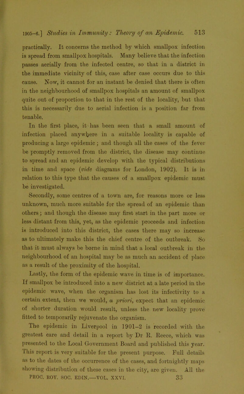 practically. It concerns the method by which smallpox infection is spread from smallpox hospitals. Many believe that the infection passes aerially from the infected centre, so that in a district in the immediate vicinity of this, case after case occurs due to this cause. Now, it cannot for an instant be denied that there is often in the neighbourhood of smallpox hospitals an amount of smallpox quite out of proportion to that in the rest of the locality, but that this is necessarily due to aerial infection is a position far from tenable. In the first place, it has been seen that a small amount of infection placed anywhere in a suitable locality is capable of producing a large epidemic ; and though all the cases of the fever be promptly removed from the district, the disease may continue to spread and an epidemic develop with the typical distributions in time and space (vide diagrams for London, 1902). It is in relation to this type that the causes of a smallpox epidemic must be investigated. Secondly, some centres of a town are, for reasons more or less unknown, much more suitable for the spread of an epidemic than others; and though the disease may first start in the part more or less distant from this, yet, as the epidemic proceeds and infection is introduced into this district, the cases there may so increase as to ultimately make this the chief centre of the outbreak. So that it must always be borne in mind that a local outbreak in the neighbourhood of an hospital may be as much an accident of place as a result of the proximity of the hospital. Lastly, the form of the epidemic wave in time is of importance. If smallpox be introduced into a new district at a late period in the epidemic wave, when the organism has lost its infectivity to a certain extent, then we would, a priori, expect that an epidemic of shorter duration would result, unless the new locality prove fitted to temporarily rejuvenate the organism. The epidemic in Liverpool in 1901-2 is recorded with the greatest care and detail in a report by Dr R. Reece, which was presented to the Local Government Board and published this year. 1 his report is very suitable for the present purpose. Full details as to the dates of the occurrence of the cases, and fortnightly maps showing distribution of these cases in the city, are given. All the PKOC. HOY. SOC. KDIN.—VOL. XXVI. 33