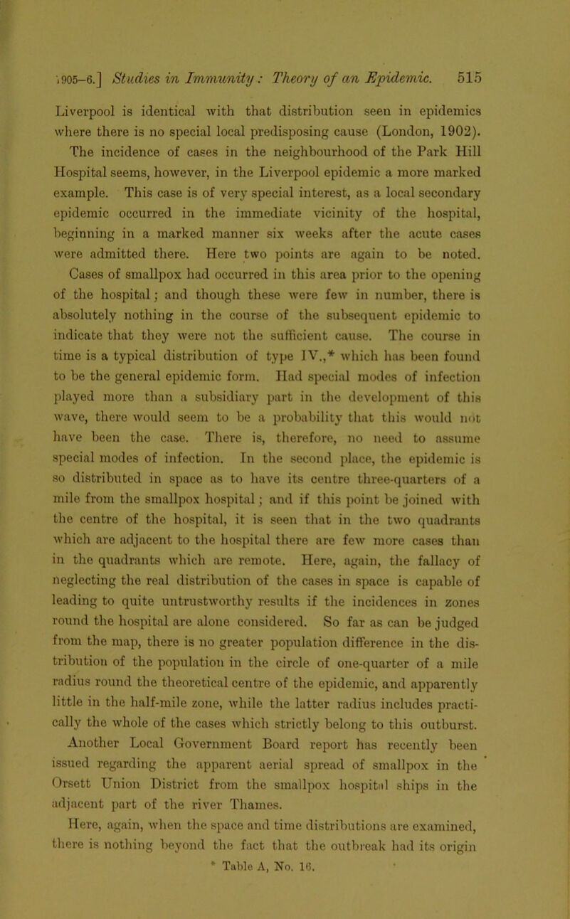 Liverpool is identical with that distribution seen in epidemics where there is no special local predisposing cause (London, 1902). The incidence of cases in the neighbourhood of the Park Hill Hospital seems, however, in the Liverpool epidemic a more marked example. This case is of very special interest, as a local secondary epidemic occurred in the immediate vicinity of the hospital, beginning in a marked manner six weeks after the acute cases were admitted there. Here two points are again to be noted. Cases of smallpox had occurred in this area prior to the opening of the hospital; and though these were few in number, there is absolutely nothing in the course of the subsequent epidemic to indicate that they were not the sufficient cause. The course in time is a typical distribution of type IV.,* which has been found to be the general epidemic form. Had special modes of infection played more than a subsidiary part in the development of this wave, there would seem to be a probability that this would not have been the case. There is, therefore, no need to assume special modes of infection. In the second place, the epidemic is so distributed in space as to have its centre three-quarters of a mile from the smallpox hospital; and if this point be joined with the centre of the hospital, it is seen that in the two quadrants which are adjacent to the hospital there are few more cases than in the quadrants which are remote. Here, again, the fallacy of neglecting the real distribution of the cases in space is capable of leading to quite untrustworthy results if the incidences in zones round the hospital are alone considered. So far as can be judged from the map, there is no greater population difference in the dis- tribution of the population in the circle of one-quarter of a mile radius round the theoretical centre of the epidemic, and apparently little in the half-mile zone, while the latter radius includes practi- cally the whole of the cases which strictly belong to this outburst. Another Local Government Board report has recently been issued regarding the apparent aerial spread of smallpox in the Orsett Union District from the smallpox hospital ships in the adjacent part of the river Thames. Here, again, when the space and time distributions are examined, there is nothing beyond the fact that the outbreak had its origin * Table A, No. 16.