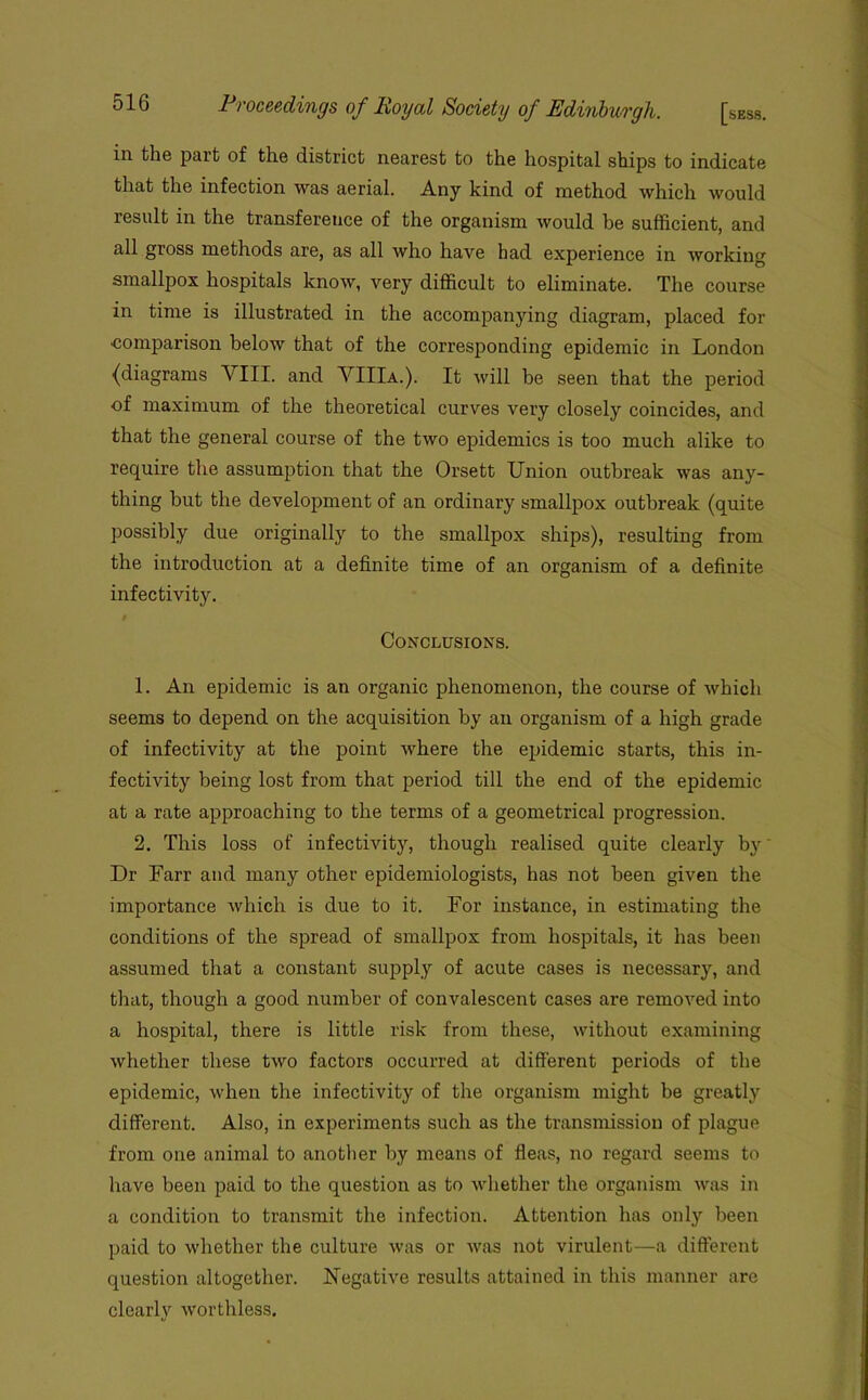 in the part of the district nearest to the hospital ships to indicate that the infection was aerial. Any kind of method which would result in the transference of the organism would be sufficient, and all gross methods are, as all who have had experience in working smallpox hospitals know, very difficult to eliminate. The course in time is illustrated in the accompanying diagram, placed for ■comparison below that of the corresponding epidemic in London {diagrams VIII. and VIIIa.). It will be seen that the period of maximum of the theoretical curves very closely coincides, and that the general course of the two epidemics is too much alike to require the assumption that the Orsett Union outbreak was any- thing but the development of an ordinary smallpox outbreak (quite possibly due originally to the smallpox ships), resulting from the introduction at a definite time of an organism of a definite infectivity. $ Conclusions. 1. An epidemic is an oi’ganic phenomenon, the course of which seems to depend on the acquisition by an organism of a high grade of infectivity at the point where the epidemic starts, this in- fectivity being lost from that period till the end of the epidemic at a rate approaching to the terms of a geometrical progression. 2. This loss of infectivity, though realised quite clearly by Dr Farr and many other epidemiologists, has not been given the importance which is due to it. For instance, in estimating the conditions of the spread of smallpox from hospitals, it has been assumed that a constant supply of acute cases is necessary, and that, though a good number of convalescent cases are removed into a hospital, there is little risk from these, without examining whether these two factors occurred at different periods of the epidemic, when the infectivity of the organism might be greatly different. Also, in experiments such as the transmission of plague from one animal to another by means of fleas, no regard seems to have been paid to the question as to whether the organism was in a condition to transmit the infection. Attention has only been paid to whether the culture was or was not virulent—a different question altogether. Negative results attained in this manner are clearly worthless.