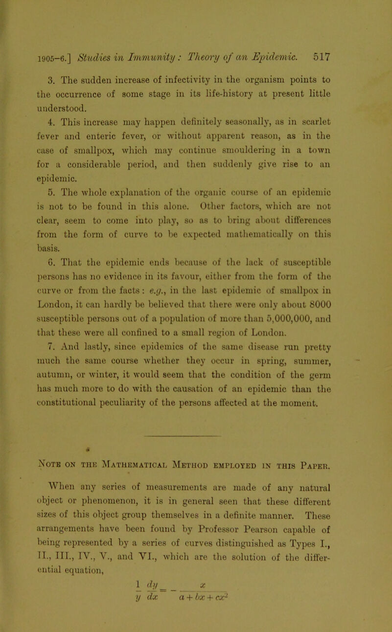 3. The sudden increase of infectivity in the organism points to the occurrence of some stage in its life-history at present little understood. 4. This increase may happen definitely seasonally, as in scarlet fever and enteric fever, or without apparent reason, as in the case of smallpox, which may continue smouldering in a town for a considerable period, and then suddenly give rise to an epidemic. 5. The whole explanation of the organic course of an epidemic is not to be found in this alone. Other factors, which are not clear, seem to come into play, so as to bring about differences from the form of curve to be expected mathematically on this basis. 6. That the epidemic ends because of the lack of susceptible persons has no evidence in its favour, either from the form of the curve or from the facts: e.g., in the last epidemic of smallpox in London, it can hardly be believed that there were only about 8000 susceptible persons out of a population of more than 5,000,000, and that these were all confined to a small region of London. 7. And lastly, since epidemics of the same disease run pretty much the same course whether they occur in spring, summer, autumn, or winter, it would seem that the condition of the germ has much more to do with the causation of an epidemic than the constitutional peculiarity of the persons affected at the moment. Note on the Mathematical Method employed in this Papeh. When any series of measurements are made of any natural object or phenomenon, it is in general seen that these different sizes of this object group themselves in a definite manner. These arrangements have been found by Professor Pearson capable of being represented by a series of curves distinguished as Types I., II., III., IV., V., and VI., which are the solution of the differ- ential equation, 1 dy _ _ x y dx a + bx + cx2