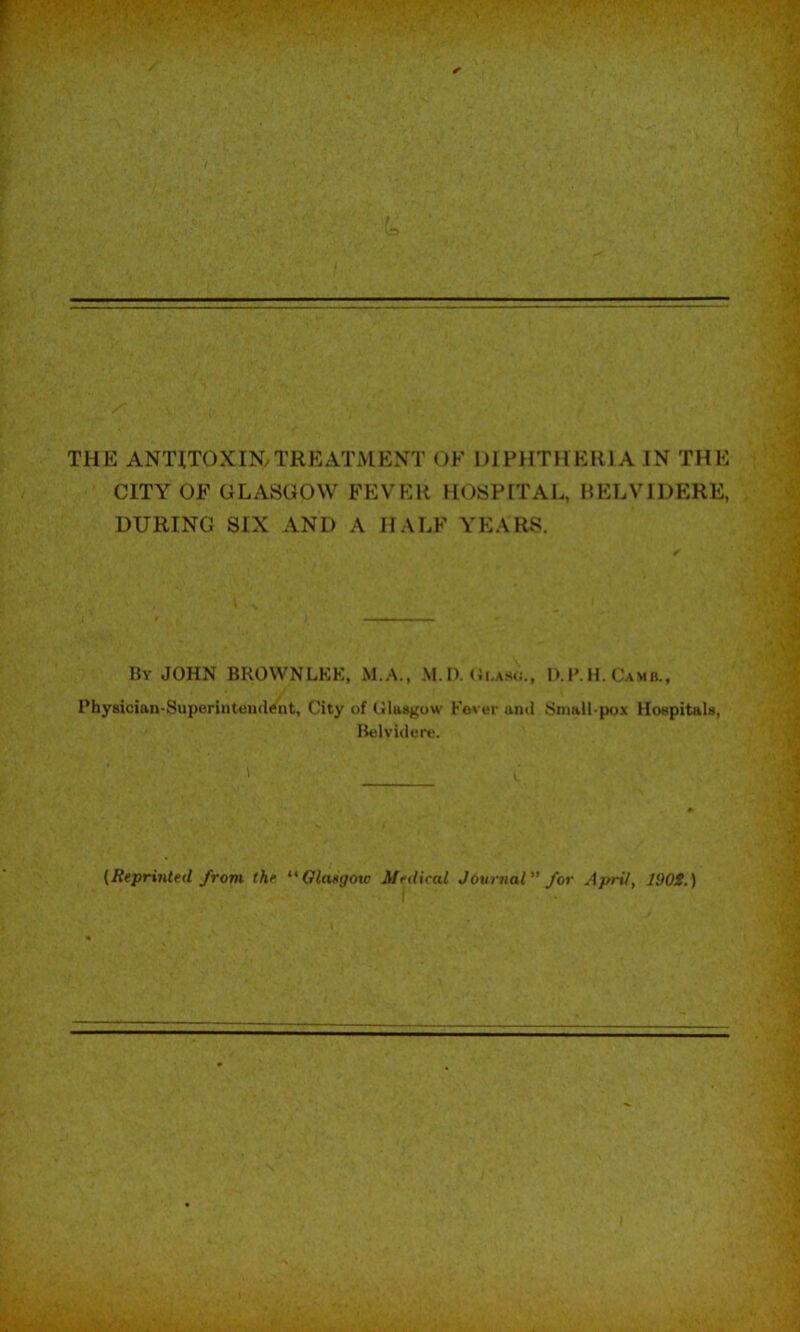 THE ANTITOXIN.TREATMENT OF DIPHTHERIA IN THE CITY OF GLASGOW FEVER HOSPITAL, HELVIDERE, DURING SIX AND A HALF YEARS. By JOHN BROWNLEE, M.A., M. I). D. 1*. H. Camb., Physician-Superintcndifnt, City of (iltwgow Fover and Snmil-pox HoapitaU, Ikilvidere. I {Reprinted from the Olaegow Medical Jovrnal for AprV, J90S.)