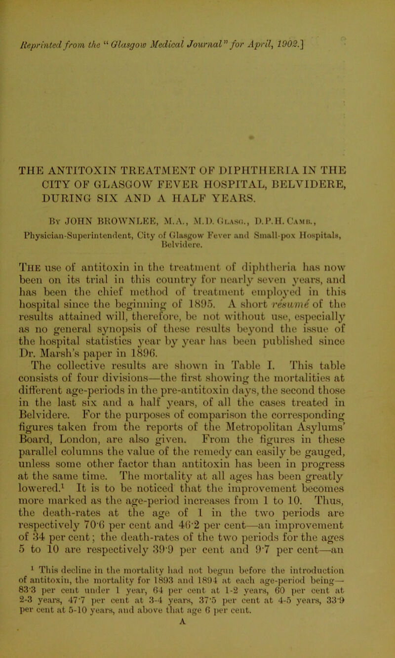 r* THE ANTITOXIN TREATMENT OF DIPHTHERIA IN THE CITY OF GLASGOW FEVER HOSPITAL, RELVIDERE, DURING SIX AND A HALF YEARS. M\ JOHN BKOWNLKK, M.A., M.l). D.IMI. Camii., Pliysiciim-Superiiitendent, City of Glasgow Fever ami Small-pox Hospitals, Helviilere. The use of antitoxin in the treatment of diphtheria has now been on its trial in this country for nearly seven years, and has been the chief method of treatment employed in thi.s hospital since the be^innin^ of 1895. A short rename oi the results attained will, therefore, be not without use, e.specially as no general synopsis of these results beyond the issue of the hospital statistics year by year has been published since Dr. Marsh’s paper in 189(5. The collective results are shown in Table I. This table consists of four divisions—the first showing the mortalities at different age-periods in the pre-antitoxin days, the second those in the last six and a half years, of all the cases treated in Belvidere. For the purposes of compari.son the corresponding figures taken fi-om the reports of the Metropolitan A.sylums’ Board, London, are also given. From the figures in these parallel columns the value of the remedy can easily be gauged, unless some other factor than antitoxin has been in progress at the same time. The mortality at all ages has been greatly lowered.^ It is to be noticed that the improvement becomes more marked as the age-period increases from 1 to 10. Thus, the death-rates at the age of 1 in the two periods are respectively 70’(5 per cent and 4(5'2 per cent—an improvement of 34 per cent; the death-rates of the two periods for the ages 5 to 10 are respectively 39‘9 per cent and 9'7 per cent—an * This decline in tlie mortality had not begun before the introduction of antitoxin, the mortality for 1893 ami 1894 at each age-period being— 83 3 per cent under 1 year, 04 per cent at 1-2 years, 60 per cent at 2-3 yeare, 47’7 ])er cent at 3-4 years, 37'5 per cent at 4-5 yeara, 33'9 per cent at 5-10 years, and above that age 0 j)er cent. A