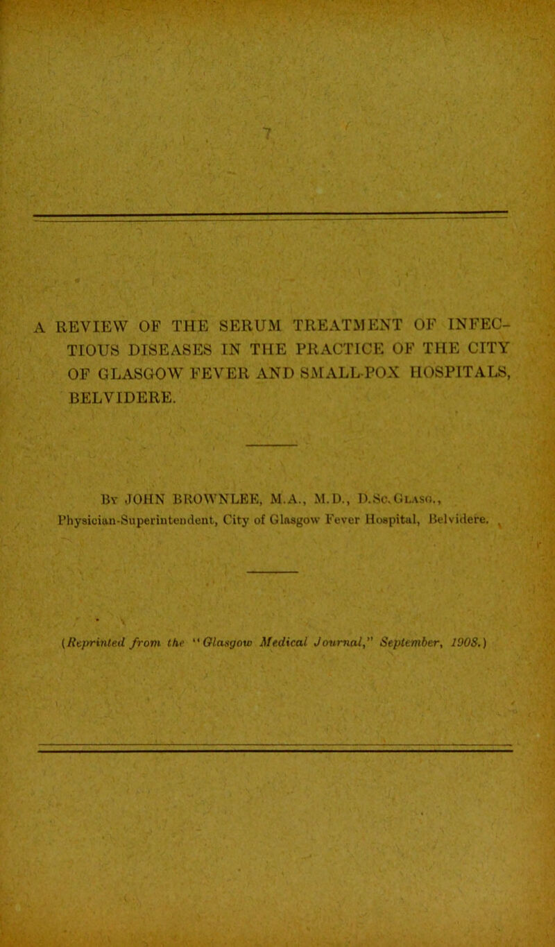 A REVIEW OF THE SERUM TREATMP:NT OF INFEC- TIOUS DISEASES IN THE PRACTICE OF THE CITY OF GLASGOW FEVER AND S^rALL-POX HOSPITALS, BELVIDERE. By JOHN BROWNLEE, M.A., M.D., D.Sc.Glask., Physiciiin-Superiiitemient, City of Glasgow Fever Hospital, Belvidere. ^ {Rtprinted from the  Olangow Medical Journal,'’ Sepiember, 1908.)