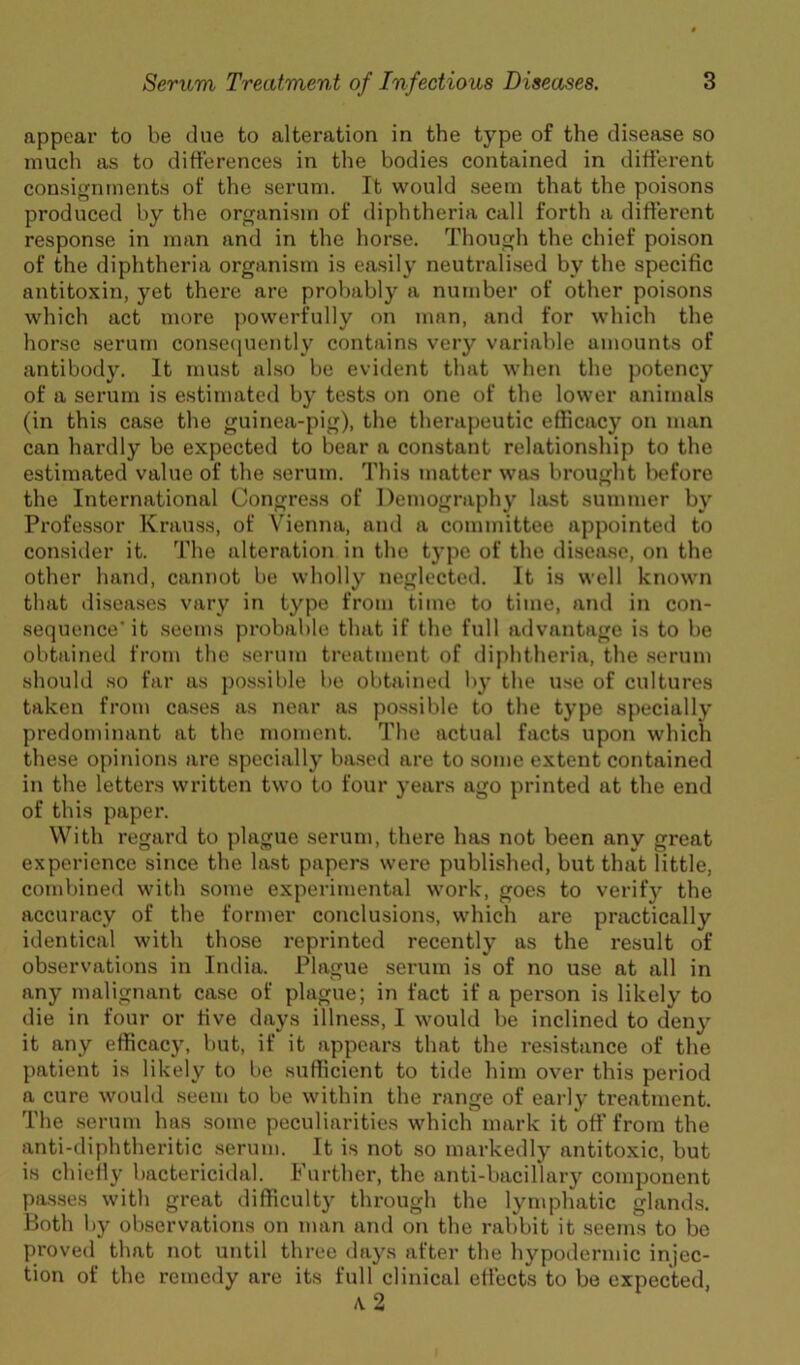 appear to be due to alteration in the type of the disease so much as to differences in the bodies contained in different consignments of the serum. It would seem that the poisons produced by the organism of diphtheria call forth a different response in man and in the horse. Though the chief poison of the diphtheria organism is easily neutralised by the specific antitoxin, yet there are proljably a number of other poisons which act more powerfully on man, and for which the horse serum conse(|uently contains very variable amounts of antibody. It must also be evident that when the potency of a serum is estimated by tests on one of the lower animals (in this case the guinea-pig), the therapeutic efficacy on man can hai’dly be expected to bear a constant relationship to the estimated value of the .serum. This matter was brought before the International Congress of Demography last summer by Professor Krauss, of \ienna, and a committee appointed to consider it. The alteration in the type of the disease, on the other hand, cannot be wholly neglected. It is well known that diseases vary in type from time to time, and in con- sequence'it .seems probable that if the full advantage is to be obtained from the serum treatment of diphtheria, the .serum should so far as possible be obtained l)y the u.se of cultures taken from ca.ses as near as po.ssible to the type specially predominant at the moment. The actual facts upon which these opinions are specially based are to .some extent contained in the letter.s written two to four years ago printed at the end of this paper. With regard to plague serum, there has not been any great experience since the last papers were published, but that little, combined with some experimental work, goes to verify the accuracy of the former conclusions, which are practically identical with those reprinted recently as the result of observations in Iiulia. Plague serum is of no use at all in any malignant case of plague; in fact if a person is likely to die in four or five days illness, I would be inclined to deny it any efficacy, but, if it appears that the resistance of the patient is likely to be sufficient to tide him over this period a cure would seem to be within the range of early treatment. The serum has some peculiarities which mark it off from the anti-diphtheritic .serum. It is not so markedly antitoxic, but is chiefly bactericidal. Further, the anti-bacillary component passes with great difficulty through the lymphatic glands. Both by observations on man and on the rabbit it seems to be proved that not until three days after the hypodermic injec- tion of the reme<ly are its full clinical effects to be expected,