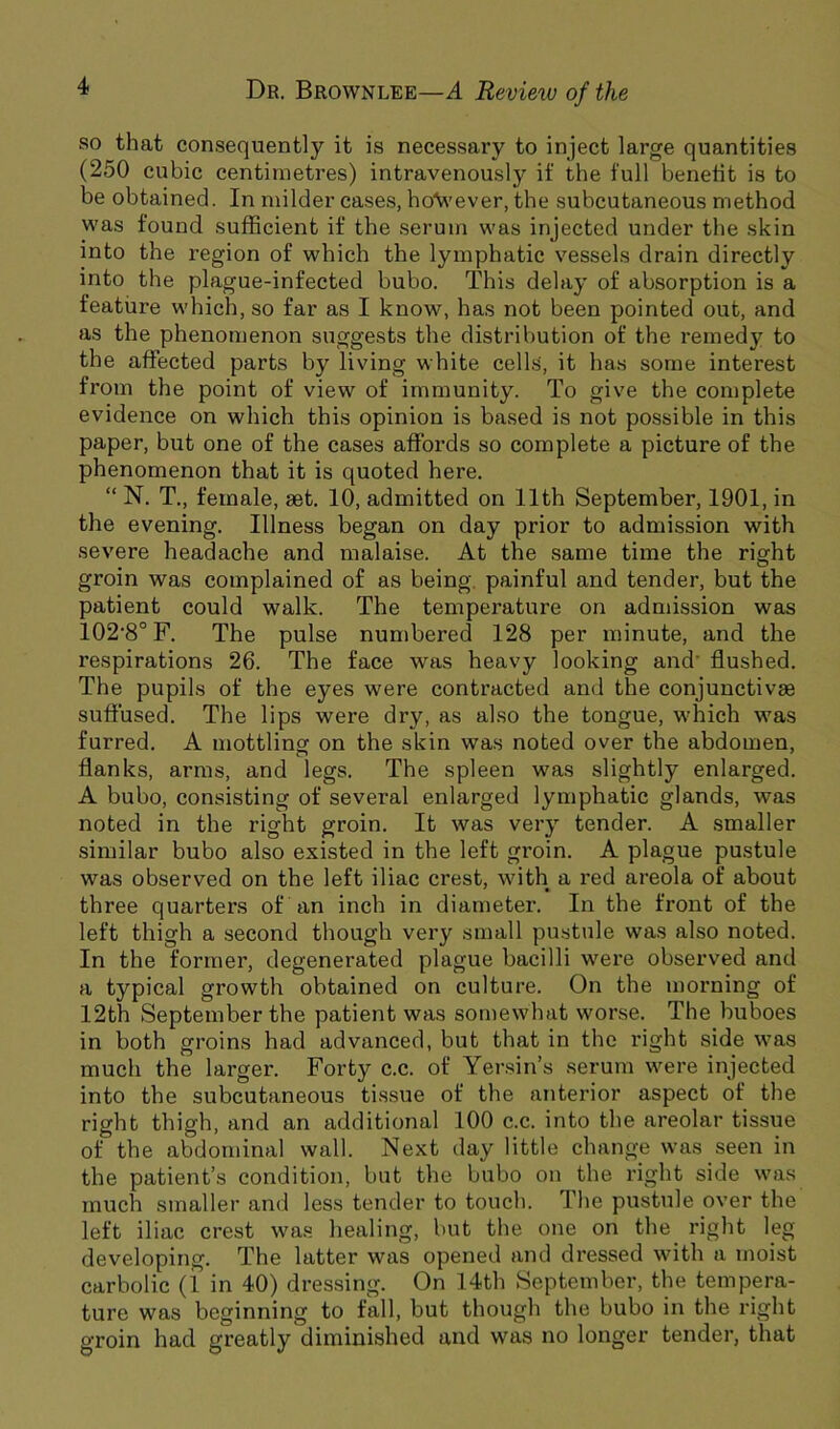 so that consequently it is necessary to inject large quantities (250 cubic centimetres) intravenously if the full benefit is to be obtained. In milder cases, ho'Vi'ever, the subcutaneous method was found sufficient if the serum was injected under the skin into the region of which the lymphatic vessels drain directly into the plague-infected bubo. This delay of absorption is a feature which, so far as I know, has not been pointed out, and as the phenomenon suggests the distribution of the remedy to the affected parts by living white cells, it has some interest from the point of view of immunity. To give the complete evidence on which this opinion is based is not possible in this paper, but one of the cases affords so complete a picture of the phenomenon that it is quoted here. “ N. T., female, set. 10, admitted on 11th September, 1901, in the evening. Illness began on day prior to admission with severe headache and malaise. At the same time the right groin was complained of as being, painful and tender, but the patient could walk. The temperature on admission was 102'8°F. The pulse numbered 128 per minute, and the respirations 26. The face was heavy looking and' flushed. The pupils of the eyes were contracted and the conjunctivae suflused. The lips were dry, as also the tongue, which was furred. A mottling on the skin was noted over the abdomen, flanks, arms, and legs. The spleen was slightly enlarged. A bubo, consisting of several enlarged lymphatic glands, was noted in the right groin. It was very tender. A smaller similar bubo also existed in the left gi'oin. A plague pustule was observed on the left iliac crest, with a red areola of about three quarters of an inch in diameter. In the front of the left thigh a second though very small pustule was also noted. In the former, degenerated plague bacilli were observed and a typical growth obtained on culture. On the morning of 12th September the patient was somewhat worse. The buboes in both groins had advanced, but that in the right side was much the larger. Forty c.c. of Yer.sin’s serum were injected into the subcutaneous tissue of the anterior aspect of the right thigh, and an additional 100 c.c. into the areolar tissue of the abdominal wall. Next day little change was seen in the patient’s condition, but the bubo on the right side was much smaller and less tender to touch. Tlie pustule over the left iliac crest was healing, but the one on the right leg developing. The latter was opened and dressed with a moist carbolic (1 in 40) dressing. On 14th September, the tempera- ture was beginning to fall, but though the bubo in the right groin had greatly diminished and was no longer tender, that