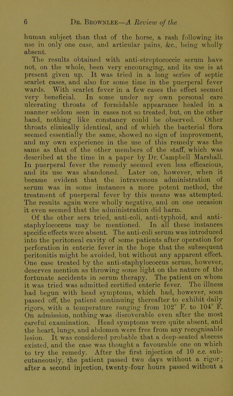 human subject than that of the horse, a rash following its use in only one case, and articular pains, &c., beinoj wholly absent. The results obtained with anti-streptococcic serum have not, on the whole, been very encouraging, and its use is at present given up. It was tried in a long series of septic scarlet cases, and also for some time in the puerperal fever wards. With scarlet fever in a few cases the effect seemed very beneficial. In .some under my own personal care ulcerating throats of formidable appearance healed in a manner seldom seen in cases not so treated, but, on the other hand, nothing like constancy could be observed. Other throats clinically identical, and of which the bacterial flora seemed essentially the same, showed no sign of improvement, and my own experience in the use of this remedy was the same as that of the other members of the staflf, which was described at the time in a paper by Dr. Campbell Marshall. In puerperal fever the remedy seemed even less efficacious, and its use was abandoned. Later on, however, when it became evident that the intravenous administration of serum was in some instances a more potent method, the treatment of puerperal fever by this means was attempted. The results again were wholly negative, and on one occasion it even seemed that the administration did harm. Of the other sera tried, anti-coli, anti-typhoid, and anti- staphylococcus may be mentioned. In all these instances specific effects were absent. The anti-coli serum was introduced into the peritoneal cavity of some patients after operation for perforation in enteric fever in the hope that the subsequent peritonitis might be avoided, but without any apparent effect. One case treated by the anti-staphylococcus serum, however, deserves mention as throwing some light on the natui'e of the fortunate accidents in serum therapy. The patient on whom it was tried was admitted certified enteric fever. The illness had begun with head symptoms, which had, however, soon passed off, the patient continuing thereafter to exhibit daily rigors, with a temperature ranging from 102° F. to 104° F. On admission, nothing was discoverable even after the most cai’eful examination. Head symptoms were quite absent, and the heart, lungs, and abdomen were free from any recognisable lesion. It was considered probable that a deep-seated abscess existed, and the case was thought a favourable one on which to try the remedy. After the first injection of 10 c.c. sub- cutaneously, the patient passed two days without a rigor; after a second injection, twenty-four hours passed without a