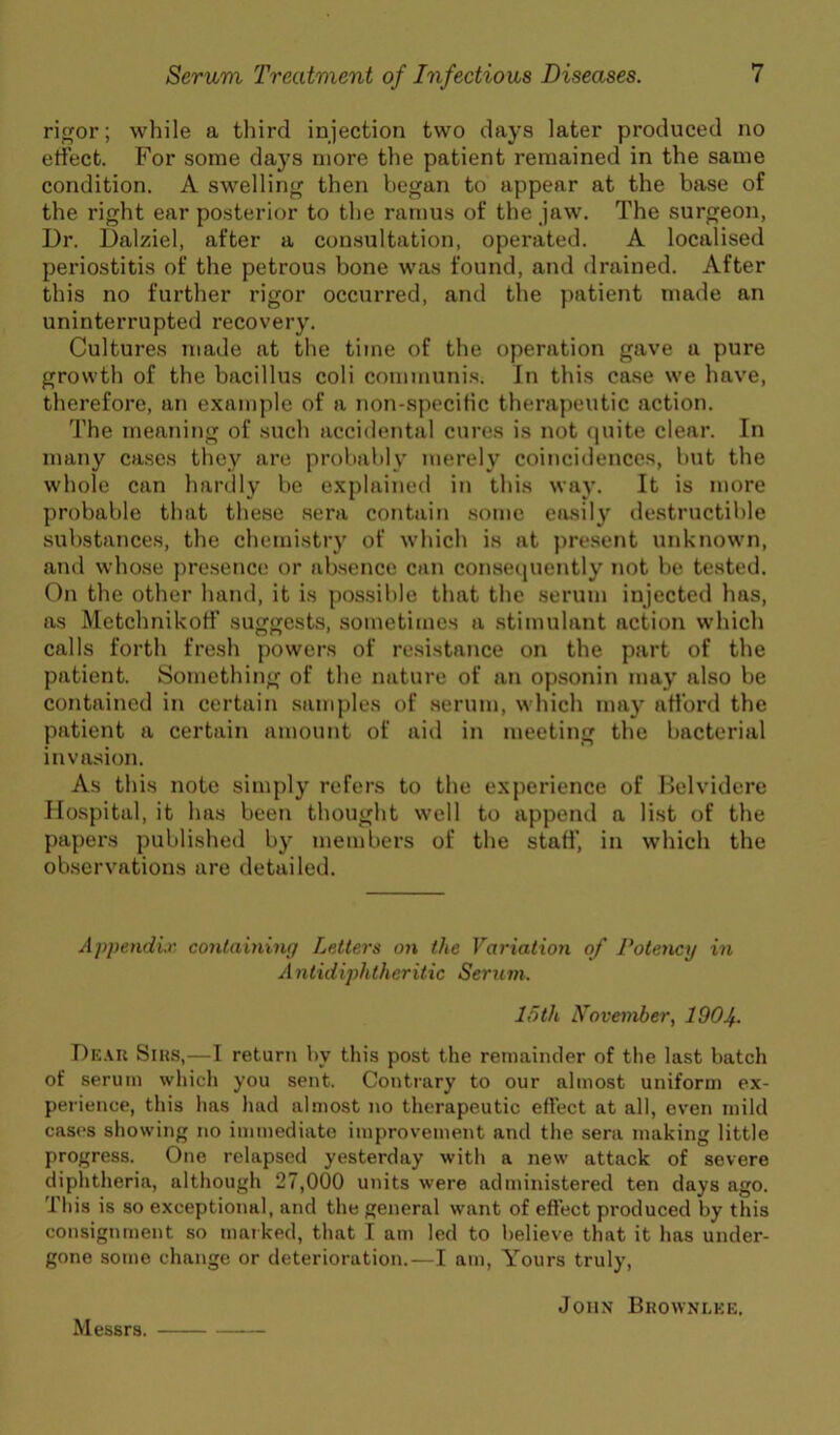 rior; while a third injection two days later produced no ertect. For some days more the patient remained in the same condition. A swelling then began to appear at the base of the right ear posterior to the ramus of the jaw\ The surgeon, Dr. Dalziel, after a consultation, operated. A localised periostitis of the petrous bone was found, and drained. After this no further rigor occurred, and the patient made an uninterrupted recovery. Cultures made at the time of the operation gave a pure growth of the bacillus coli communis. In this case we have, therefore, an example of a non-speciHc therapeutic action. The meaning of such accidental cures is not quite clear. In many cases they are probably merely coincidences, but the whole can hardly be explained in this way. It is more probable that these sera contain sonic easily destructible substances, the chemistry of which is at pre.sent unknown, and whose pre.sence or absence can consequently not be tested. On the other hand, it is possible that the serum injected has, as Metchnikotf suggests, sometimes a stimulant action which calls forth fresh powers of resistance on the part of the patient. Something of the nature of an opsonin may also be contained in certain .samples of serum, which may afford the patient a certain amount of aid in meeting the bacterial invasion. As this note simply refers to the experience of Helvidere Hospital, it has been thought well to append a list of the papers published by members of the staff, in which the observations are detailed. AppendLv. containing Letters on the Variation of Potency in Anlidiphtheritic Seruni. 15th November, 1904^. Dk.ui Sins,—T return by this post the remainder of the last batch of serum whicli you sent. Contrary to our almost uniform ex- perience, this has had almost no therapeutic effect at all, even mild cases sliowing no immediate improvement and the sera making little progress. One relapsed yesterday with a new attack of severe diphtheria, although 27,000 units were administered ten days ago. This is so exceptional, and the general want of effect produced by this consignment so maiked, that I am led to believe that it has under- gone some change or deterioration.—I am, Yours truly, John Bkownlke. Messrs.