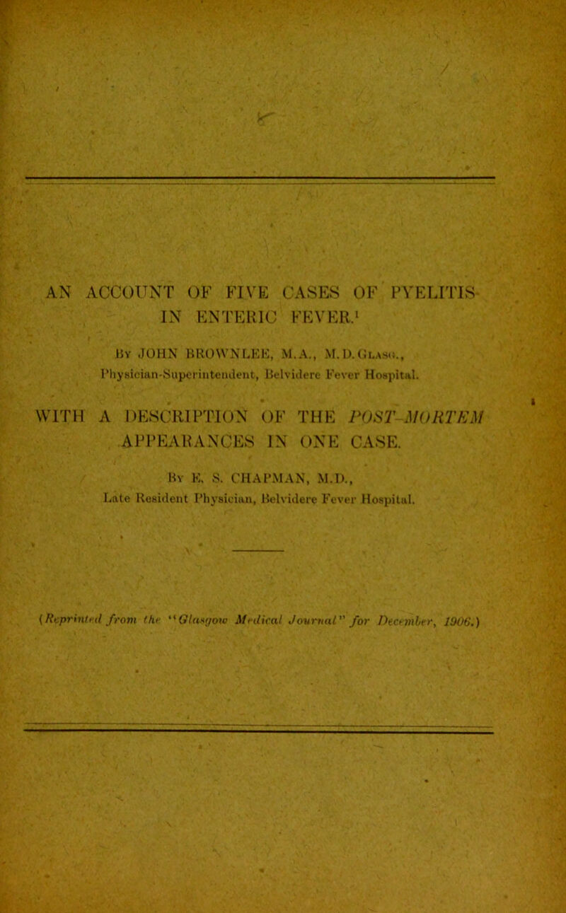 AN ACCOUNT OF FIVE CASES OF PVELITIS- IN ENTERIC FEVER.* IJy JOHN BROWNLKK, M.A., M.IXClas.*., rhysician-yuperiiitendent, Ik-lviilere Fever Hospital. WITH A DESCRIPTION OF THE POST- MORTEM AIM’EARANCES IN ONE CASE. By K, S. chapman, M.D., Late Resident Physician, Belvidere Fever Hospital. {Reprintnl from (hr ‘'Olatrjow Mnlical Jovmal for Decrmlrr, l!k)6.)