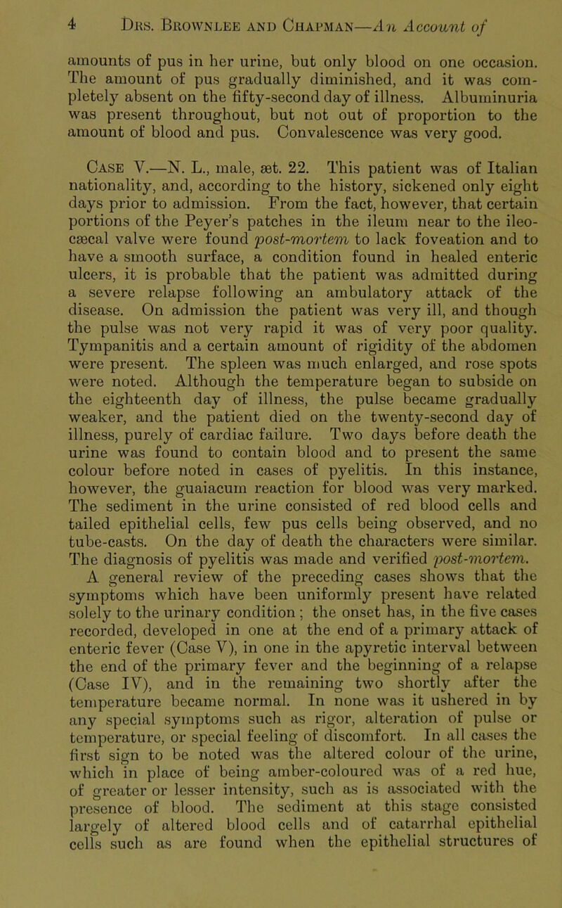 amounts of pus in her urine, but only blood on one occasion. The amount of pus gradually diminished, and it was com- pletely absent on the fifty-second day of illness. Albuminuria was present throughout, but not out of proportion to the amount of blood and pus. Convalescence was very good. Case V.—N. L., male, set. 22. This patient was of Italian nationality, and, according to the history, sickened only eight days prior to admission. From the fact, howevei’, that certain portions of the Peyer’s patches in the ileum near to the ileo- csecal valve were found 'post-mortem to lack foveation and to have a smooth surface, a condition found in healed enteric ulcers, it is probable that the patient was admitted during a severe relapse following an ambulatory attack of the disease. On admission the patient was very ill, and though the pulse was not very rapid it was of very poor quality. Tympanitis and a certain amount of rigidity of the abdomen were present. The spleen was much enlarged, and rose spots were noted. Although the temperature began to subside on the eighteenth day of illness, the pulse became gradually weaker, and the patient died on the twenty-second day of illness, purely of cardiac failux’e. Two days before death the urine was found to contain blood and to present the same colour before noted in cases of pyelitis. In this instance, however, the guaiacurn reaction for blood was very marked. The sediment in the urine consisted of red blood cells and tailed epithelial cells, few pus cells being observed, and no tube-casts. On the day of death the characters were similar. The diagnosis of pyelitis was made and verified post-mortem. A general review of the preceding cases shows that the symptoms which have been uniformly present have related solely to the urinary condition ; the onset has, in the five cases recorded, developed in one at the end of a primary attack of enteric fever (Case V), in one in the apyretic interval between the end of the primary fever and the beginning of a relapse (Case IV), and in the remaining two shortly after the temperature became normal. In none was it ushered in by any special symptoms such as rigor, alteration of pulse or temperature, or special feeling of discomfort. In all cases the first sign to be noted was the altered colour of the urine, which in place of being amber-coloured was of a red hue, of greater or lesser intensity, such as is associated with the presence of blood. The sediment at this stage consisted largely of altered blood cells and of catarrhal epithelial cells such as are found when the epithelial structures of