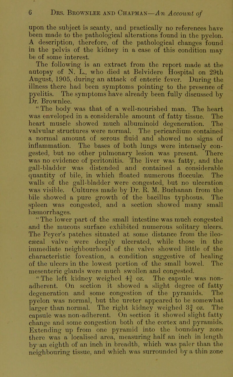 upon the subject is scanty, and practically no references have been made to the pathological alterations found in the pyelon. A description, therefore, of the pathological changes found in the pelvis of the kidney in a case of this condition may be of some interest. The following is an extract from the report made at the autopsy of N. L., who died at Belvidere Ho.spital on 29th August, 1905, during an attack of enteric fever. During the illness there had been symptoms pointing to the presence of pyelitis. The symptoms have already been fully discussed by Dr. Brownlee. “ The body was that of a well-nourished man. The heart was enveloped in a considerable amount of fatty tissue. The heart muscle showed much albuminoid degeneration. The valvular structures were normal. The pericardium contained a normal amount of serous fluid and showed no .signs of inflammation. The bases of both lungs were intensely con- gested, but no other pulmonary lesion vpas present. There was no evidence of peritonitis. The liver was fatty, and the gall-bladder was distended and contained a considerable quantity of bile, in which floated numerous flocculae. The walls of the gall-bladder were congested, but no ulceration was vi.sible. Cultures made by Dr. R. M. Buchanan from the bile showed a pure growth of the bacillus typhosus. The •spleen was congested, and a section .showed many small haemorrhages. “The lower part of the .small intestine was much congested and the mucous .surface exhibited numerous solitary ulcers. The Beyer’s patches situated at some distance from the ileo- caecal valve were deeply ulcerated, while those in the immediate neighbourhood of the valve showed little of the characteristic foveation, a condition suggestive of healing of the ulcers in the lowest portion of the small bowel. The mesenteric glands were much swollen and congested. “ The left kidney weighed oz. The cap.sule was non- adherent. On .section it showed a slight degree of fatty degeneration and some congestion of the pyramids. The pyelon was normal, but the ureter appeared to be somewhat larger than normal. The right kidney weighed 3| oz. The capsule was non-adherent. On section it showed slight fatty change and some congestion both of the cortex and pyramids. Extending up from one pyramid into the boundary zone there was a localised area, measuring half an inch in length by an eighth of an inch in breadth, which was paler than the neighbouring tissue, and which was surrounded by a thin zone