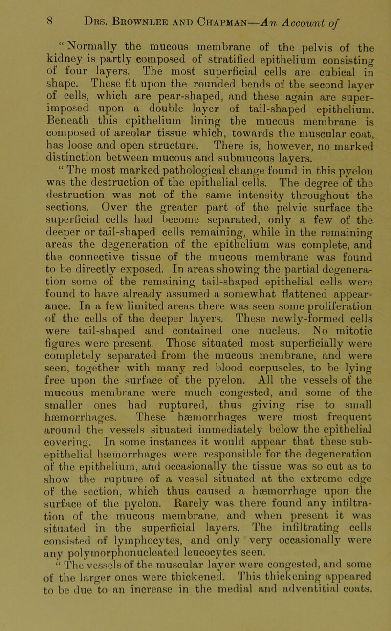 “ Normally the mucous membrane of the pelvis of the kidney is partly composed of stratified epithelium consisting of four layers. The most superficial cells are cubical in shape. These fit upon the rounded bends of the second layer of cells, which are pear-shaped, and these again are super- impo.sed upon a double layer of tail-.shaped epithelium. Beneath this epithelium lining the mucous membrane is composed of areolar tissue which, towards the n)uscular coat, has loose and open structure. There is, however, no marked distinction between mucous and submucous layers. “ The most marked pathological change found in this pyelon was the destruction of the epithelial cells. The degree of the destruction was not of the same intensity throughout the sections. Over the greater part of the pelvic surface the superficial cells had become separated, only a few of the deeper or tail-shaped cells remaining, while in the remaining areas the degeneration of the epithelium was complete, and the connective tissue of the mucous membrane was found to be directly exposed. In areas showing the partial degenera- tion .some of the remaining tail-shaped epithelial cells were found to have already assumed a somewhat flattened appear- ance. In a few limited areas there was .seen .some proliferation of the cells of the deeper layers. These newly-formed cells were tail-shaped and contained one nucleu.s. No mitotic figures were present. Those situated most superficially were completely separated from the mucous membrane, and were seen, together with many red blood corpuscles, to be lying free upon the surface of the pyelon. All the vessels of the mucous membrane were much congested, and some of the smaller ones had ruptured, thus giving rise to small hffimorrhages. These haemorrhages were most frequent ai’ound the vessels situated immediately below the epithelial covering. In .some instances it would appear that these sub- epithelial htemorrhages were responsible for the degeneration of the epithelium, and occasionally the tissue was so cut as to show the rupture of a vessel situated at the extreme edge of the section, which thus caused a haemorrhage upon the surface of the pyelon. Rarely was there found any infiltra- tion of the mucous membrane, and when pre.sent it was situated in the superficial layer.s. The infiltrating cells consi.sted of lymphocytes, and only very occa.sionally were any polymorphonucleated leucocytes seen. “ The ve.ssels of the mu.scular layer were congested, and some of the larger ones were thickened. This thickening appeared to be due to an increa.se in the medial and adventitia] coats.