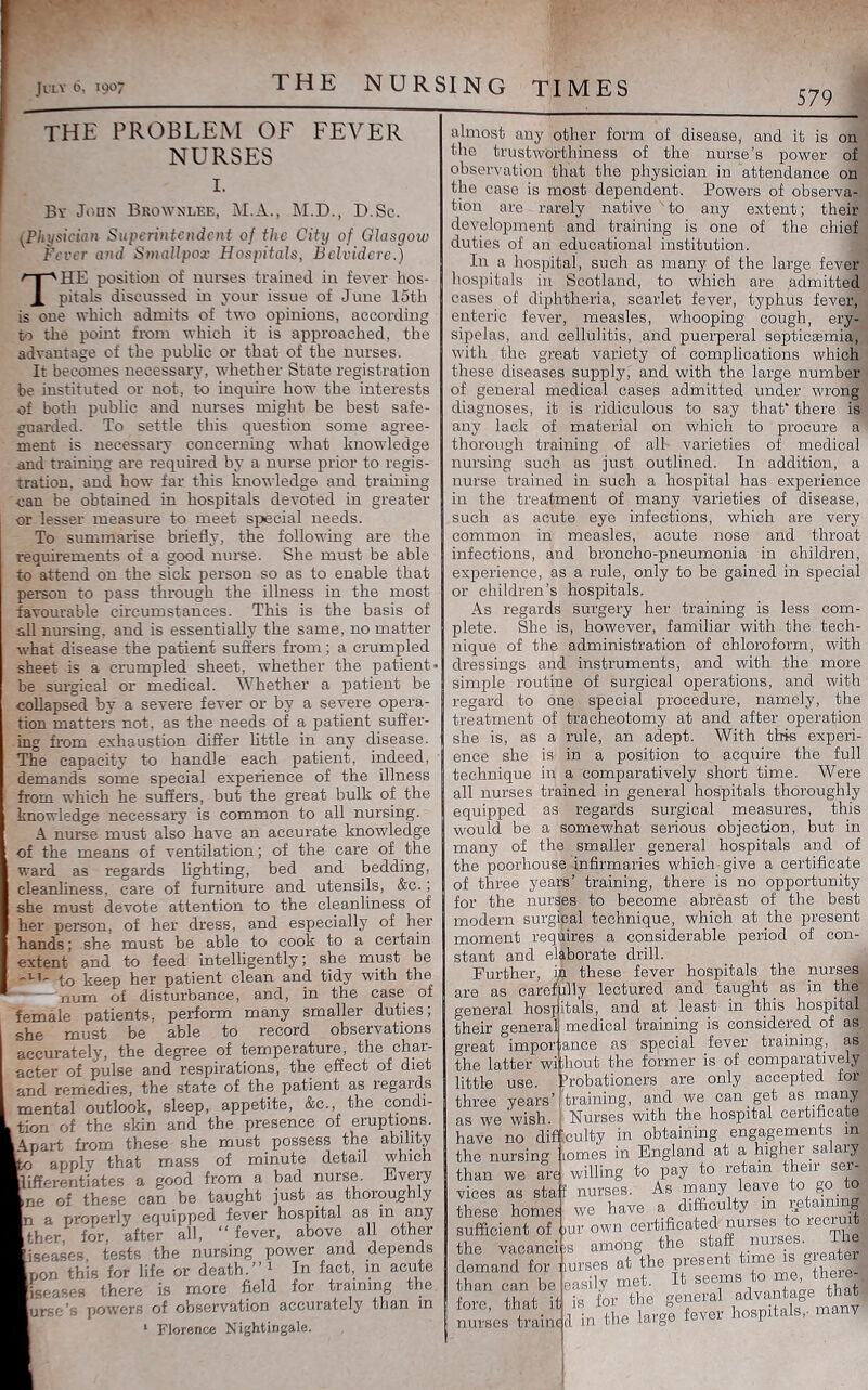 THE NURSING TIMES 579 the problem of fever NURSES I. Bv John- Brownlee, M.A., M.D., D.Sc. (Physician Superintendent of the City of Glasgow Ferer and Smallpox Hospitals, Bclvidere.) The position of nui'ses trained in fever hos- pitals discussed in your issue of June 15th is one which admits of two opinions, according to the point from which it is approached, the advantage of the public or that of the nurses. It becomes necessary, whether State registration be instituted or not, to inquire how the interests of both public and nurses might be best safe- guarded. To settle this question some agree- ment is necessary concerning what knowledge and training are required by a nurse prior to regis- tration, and how far this knowledge and training can be obtained in hosi^itals devoted in greater or lesser measure to meet special needs. To summarise briefly, the following are the requirements of a good nurse. She must be able to attend on the sick person so as to enable that person to pass through the illness in the most favourable circumstances. This is the basis of all nursing, and is essentially the same, no matter what disease the patient suffers from; a crumpled sheet is a crumpled sheet, whether the patient* be surgical or medical. Whether a patient be collapsed by a severe fever or by a severe opera- tion matters not, as the needs of a patient suffer- ing from exhaustion differ httle in any disease. The capacity to handle each patient, indeed, demands some special experience of the illness from which he suffers, but the great bulk of the knowledge necessai*y is common to all nursing. A nui*se must also have an accurate knowledge of the means of ventilation; of the care of the ward as regards hghting, bed and bedding, cleanliness, care of furniture and utensils, &c.; she must devote attention to the cleanliness of her person, of her dress, and especially of her hands; she must be able to cook to a certain extent and to feed intelligently; she must be to keep her patient clean and tidy with the num of disturbance, and, in the case of female patients, perform many smaller duties; she must be able to record observations accurately, the degree of temperature, the char- acter of pulse and respirations, the effect of diet and remedies, the state of the patient as regards mental outlook, sleep, appetite, &c., the condi- tion of the skin and the presence of eruptions. Apart from these she must possess the ability 'o apply that mass of minute detail which lifferentiates a good from a bad nurse. Evep^ ne of these can be taught just as thoroughly almost any other form of disease, and it is on the trustworthiness of the nurse’s power of observation that the physician in attendance on the case is most dependent. Powers of observa- tion are rarely native 'to any extent; their development and training is one of the chief duties of an educational institution. In a hospital, such as many of the large fever hospitals in Scotland, to which are admitted cases of diphtheria, scarlet fever, typhus fever, enteric fever, measles, whooping cough, ery- sipelas, and cellulitis, and puerperal septicsemia, with the great variety of complications which these diseases supply, and with the large number of general medical cases admitted under wrong diagnoses, it is ridiculous to say that* there is a properly equipped fever hospital as in any ther, for, after all, “fever, above all other any lack of material on which to procure a thorough training of all varieties of medical nursing such as just outlined. In addition, a nurse trained in such a hospital has experience in the treatment of many varieties of disease, such as acute eye infections, which are very common in measles, acute nose and throat infections, and broncho-pneumonia in children, experience, as a rule, only to be gained in special or children’s hospitals. As regards surgery her training is less com- plete. She is, however, familiar with the tech- nique of the administration of chloroform, with dressings and instruments, and with the more simple routine of surgical operations, and with regard to one special procedure, namely, the treatment of tracheotomy at and after operation she is, as a rule, an adept. With this experi- ence she is in a position to acquire the full technique in a comparatively short time. Were all nurses trained in general hospitals thoroughly equipped as regards surgical measures, this would be a somewhat serious objection, but in many of the smaller general hospitals and of the poorhouse infirmaries which give a certificate of three years’ training, there is no opportunity for the nurses to become abreast of the best modem surgi’pal technique, which at the present moment requires a considerable period of con- stant and elaborate drill. Further, ja these fever hospitals the nurses are as carefully lectured and taught _ as in the general hosjitals, and at least in this hospital their general medical training is considered of as great impor lance as special fever training, as the latter wi ihout the former is of comparatively little use. Probationers are only accepted for three years’'training, and we can get as many as w'e 'wish. Nurses with the hospital certificate have no di^culty in obtaining engagements m the nursing homes in England at a higher salaiy than we are willing to pay to retain their ser- vices as staJ nurses. As rimny leave to go to these homes we have a difficulty in retaining sufficient of ])ur own certificated nurses to recruit iseases tests the nursing power and depends non this for life or death.’’ 1 In fact, m acute iseases there is more field for training the urso’s powers of observation accurately than in Florence Nightingale. the vacancies among the demand for nurses at the present time is greater than can be easily met. It seems fore, that it is for the general nurses trains d in the large fever p I