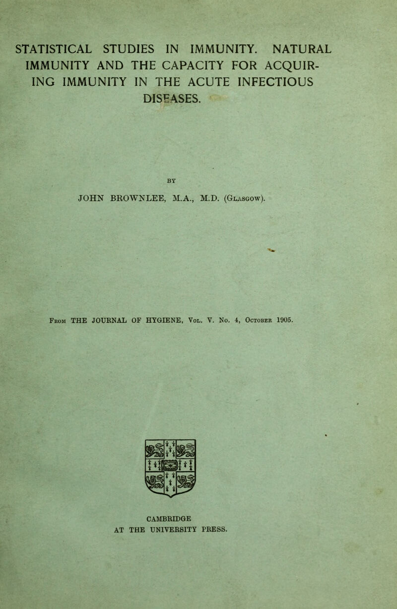 IMMUNITY AND THE CAPACITY FOR ACQUIR- ING IMMUNITY IN THE ACUTE INFECTIOUS DISEASES. JOHN BROWNLEE, M.A., M.D. (Glasgow). From THE JOUENAL OF HYGIENE, Vol. V. No. 4, October 1905. CAMBRIDGE AT THE UNIVEEBITY PRESS.