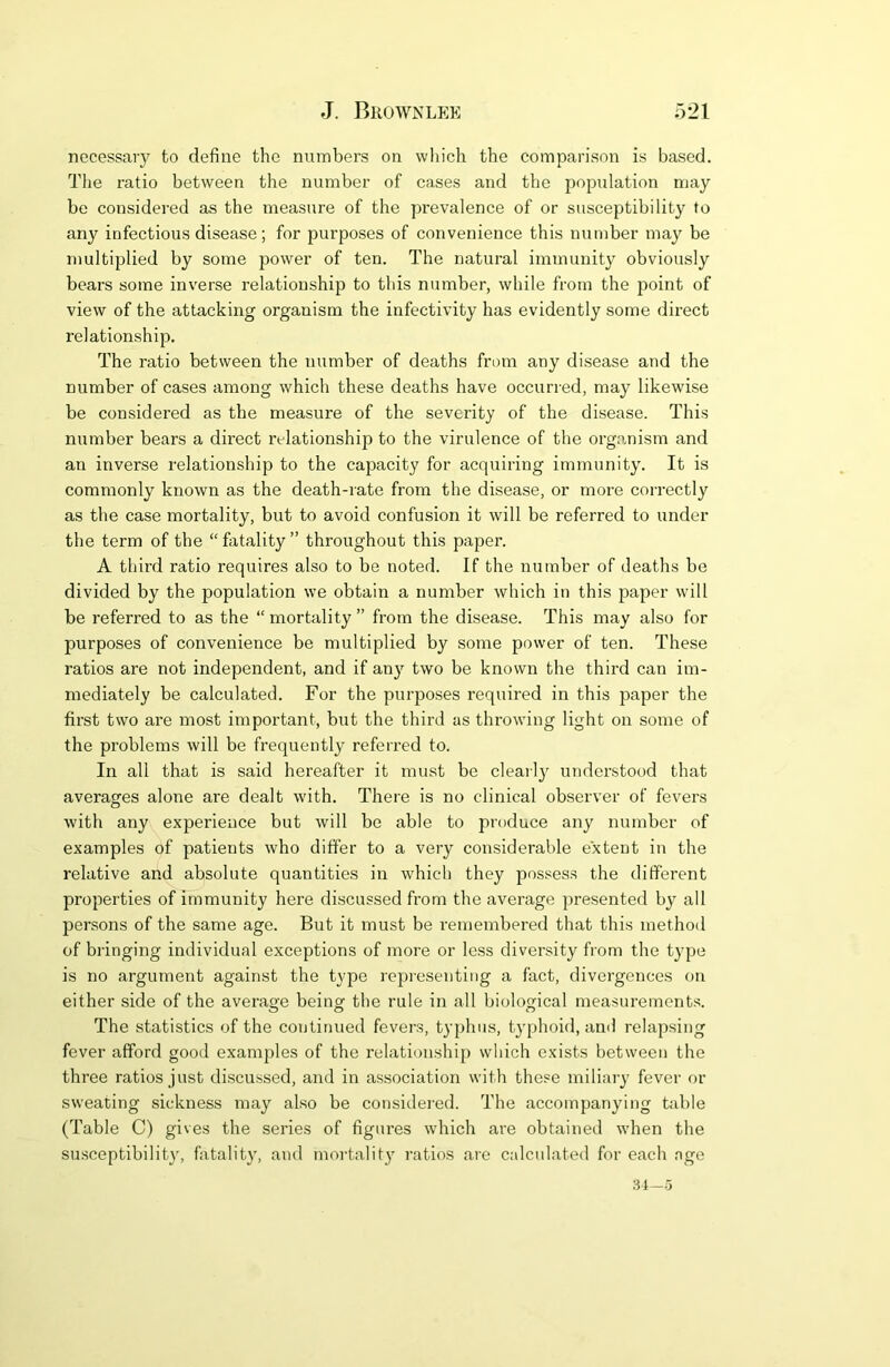 necessary to define the numbers on which the comparison is based. The ratio between the number of cases and the population may be considered as the measure of the prevalence of or susceptibility to any infectious disease; for purposes of convenience this number may be multiplied by some power of ten. The natural immunity obviously bears some inverse relationship to this number, while from the point of view of the attacking organism the infectivity has evidently some direct relationship. The ratio between the number of deaths from any disease and the number of cases among which these deaths have occurred, may likewise be considered as the measure of the severity of the disease. This number bears a direct relationship to the virulence of the organism and an inverse relationship to the capacity for acquiring immunity. It is commonly known as the death-rate from the disease, or more correctly as the case mortality, but to avoid confusion it will be referred to under the term of the “firtality” throughout this paper. A third ratio requires also to be noted. If the number of deaths be divided by the population we obtain a number which in this paper will be referred to as the “ mortality ” from the disease. This may also for purposes of convenience be multiplied by some power of ten. These ratios are not independent, and if any two be known the third can im- mediately be calculated. For the purposes required in this paper the first two are most important, but the third as throwing light on some of the problems will be frequently referred to. In all that is said hereafter it must be clearl}' understood that averages alone are dealt with. There is no clinical observer of fevers with any experience but will be able to produce any number of examples of patients who differ to a very considerable extent in the relative and absolute quantities in which they possess the different properties of immunity here discussed from the average presented by all persons of the same age. But it must be remembered that this method of bringing individual exceptions of more or less diversity from the type is no argument against the type representing a fact, divergences on either side of the average beinof the rule in all biological measurement.'^. The statistics of the continued fevers, typhus, typhoid, ami relapsing fever afford good examples of the relationship) which exists between the three ratios just discussed, and in association with these miliary fever or sweating sickness may also be considei'ed. The accompanying table (Table C) gives the series of figures which are obtained when the su.sceptibility, fatality, and moi'tality ratios are calculated for each age 31-5