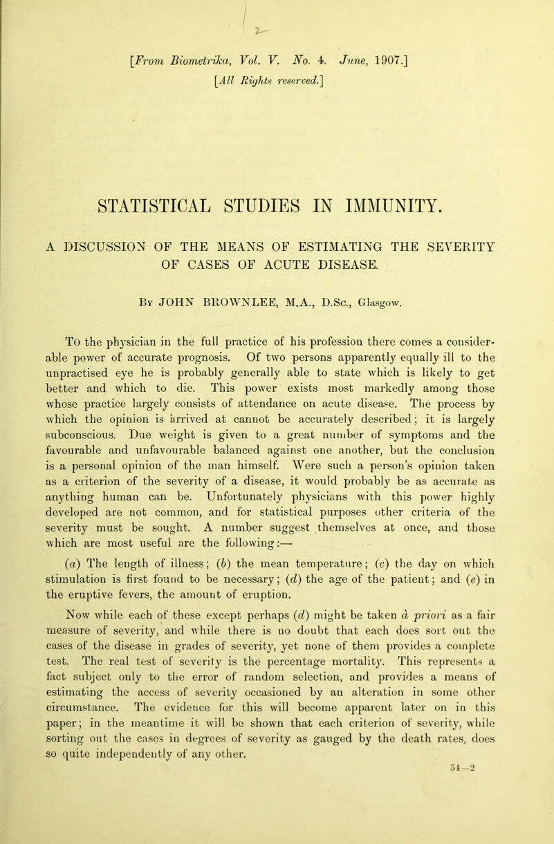 [All Riyhtii reserved.'\ STATISTICAL STUDIES IN IMMUNITY. A DISCUSSION OF THE MEANS OF ESTIMATING THE SEVERITY OF CASES OF ACUTE DISEASE. By JOHN BROWNLEE, M.A., D.Sc., Gla.sgow. To the physician in the full practice of his profession there conies a consider- able power of accurate prognosis. Of two persons apparently equally ill to the unpractised eye he is probably generally able to state which is likely to get better and which to die. This power exists most markedly among those whose practice largely consists of attendance on acute disease. The process by which the opinion is arrived at cannot be accurately described; it is largely subconscious. Due w’eight is given to a great number of symptoms and the favourable and unfavourable balanced against one another, but the conclusion is a personal opinion of the man himself. Were such a person’s opinion taken as a criterion of the severity of a disease, it would probably be as accurate as anything human can be. Unfortunately physicians with this power highly developed are not common, and for statistical purposes other criteria of the severity must be sought. A number suggest themselves at once, and those which are most useful are the following:— (a) The length of illness; (6) the mean temperature; (c) the day on which stimulation is first found to be necessary; (d) the age of the patient; and (e) in the eruptive fevers, the amount of eruption. Now while each of these except pei’haps (rf) might be taken d 'priori as a fair measure of severity, and while there is no doubt that each does sort out the cases of the disease in grades of severity, yet none of them provides a complete test. The real test of severity is the percentage mortalit}'. This represents a fact subject only to the error of random selection, and provides a means of estimating the access of severity occasioned by an alteration in some other circumstance. The evidence for this will become apparent later on in this paper; in the meantime it will be shown that each criterion of severity, while sorting out the cases in degrees of severity as gauged by the death rates, does so quite independently of any other.