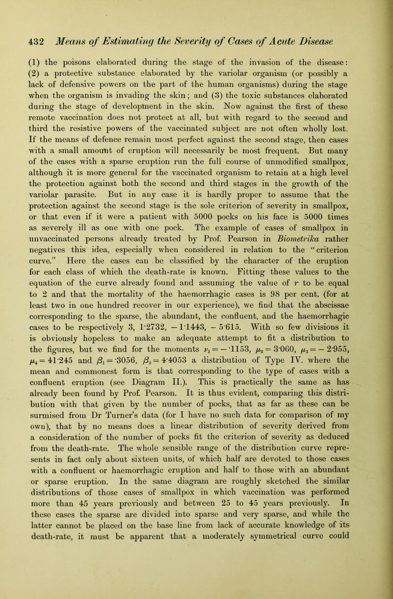 (1) the poisons elaborated during the stage of the invasion of the disease; (2) a protective substance elaborated by the variolar organism (or possibly a lack of defensive powers on the part of the human organisms) during the stage when the organism is invading the skin; and (3) the toxic substances elaborated during the stage of developtoent in the skin. Now against the first of these remote vaccination does not protect at all, but with regard to the second and third the resistive powers of the vaccinated subject are not often wholly lost. If the means of defence remain most perfect against the second stage, then cases with a small amount of eruption will necessarily be most frequent. But many of the cases with a sparse eruption run the full course of unmodified smallpox, although it is more general for the vaccinated organism to retain at a high level the protection against both the second and third stages in the growth of the variolar parasite. But in any case it is hardly proper to assume that the protection against the second stage is the sole criterion of severity in smallpox, or that even if it were a patient with 5000 pocks on his face is 5000 times as severely ill as one with one pock. The example of cases of smallpox in unvaccinated persons already treated by Prof. Pearson in Biometrika rather negatives this idea, especially when considered in relation to the “ criterion curve.” Here the cases can be classified by the character of the eruption for each class of which the death-rate is known. Fitting these values to the equation of the curve already found and assuming the value of r to be equal to 2 and that the mortality of the haemorrhagic cases is 98 per cent, (for at least two in one hundred recover in our experience), we find that the abscissae corresponding to the sparse, the abundant, the confluent, and the haemorrhagic cases to be respectively 3, 1'2732, — 1T443, - 5 615. With so few divisions it is obviously hopeless to make an adequate attempt to fit a distribution to the figures, but we find for the moments = —T153, /Xj = 3’OGO, p3= —2'955, /x4=41'245 and /3i = ‘3056, ^2 = 4'4053 a distribution of Type IV. where the mean and commonest form is that corresponding to the type of cases with a confluent eruption (see Diagram II.). This is practically the same as has already been found by Prof. Pearson. It is thus evident, comparing this distri- bution with that given by the number of pocks, that as far as these can be surmised from Dr Turner’s data (for I have no such data for comparison of my own), that by no means does a linear distribution of severity derived from a consideration of the number of pocks fit the criterion of severity as deduced from the death-rate. The whole sensible range of the distribution curve repre- sents in fact only about sixteen units, of which half are devoted to those cases with a confluent or haemorrhagic eruption and half to those with an abundant or sparse eruption. In the same diagram are roughly sketched the similar distributions of those cases of smallpox in which vaccination was performed more than 45 years previously and between 25 to 45 years previously. In these cases the sparse are divided into sparse and very sparse, and while the latter cannot be placed on the base line from lack of accurate knowledge of its death-rate, it must be apparent that a moderately symmetrical curve could