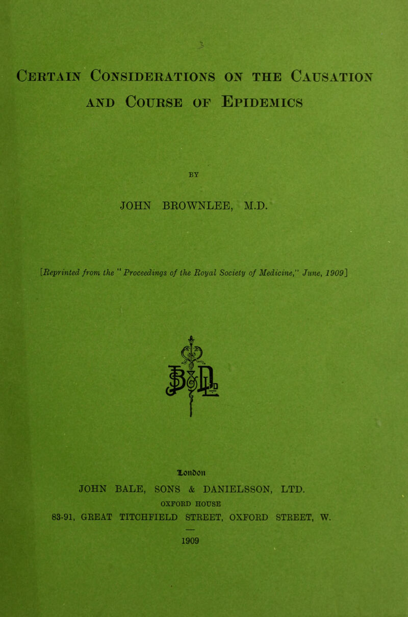 Certain Considerations on the Causation and Course of Epidemics BY JOHN BROWNLEE, M.D. [Reprinted from the Proceedings of the Royal Society of Medicine,” June, 1909] XonOon JOHN BALE, SONS & DANIELSSON, LTD. OXFORD HOUSE 83-91, GREAT TITCHFIELD STREET, OXFORD STREET, W.