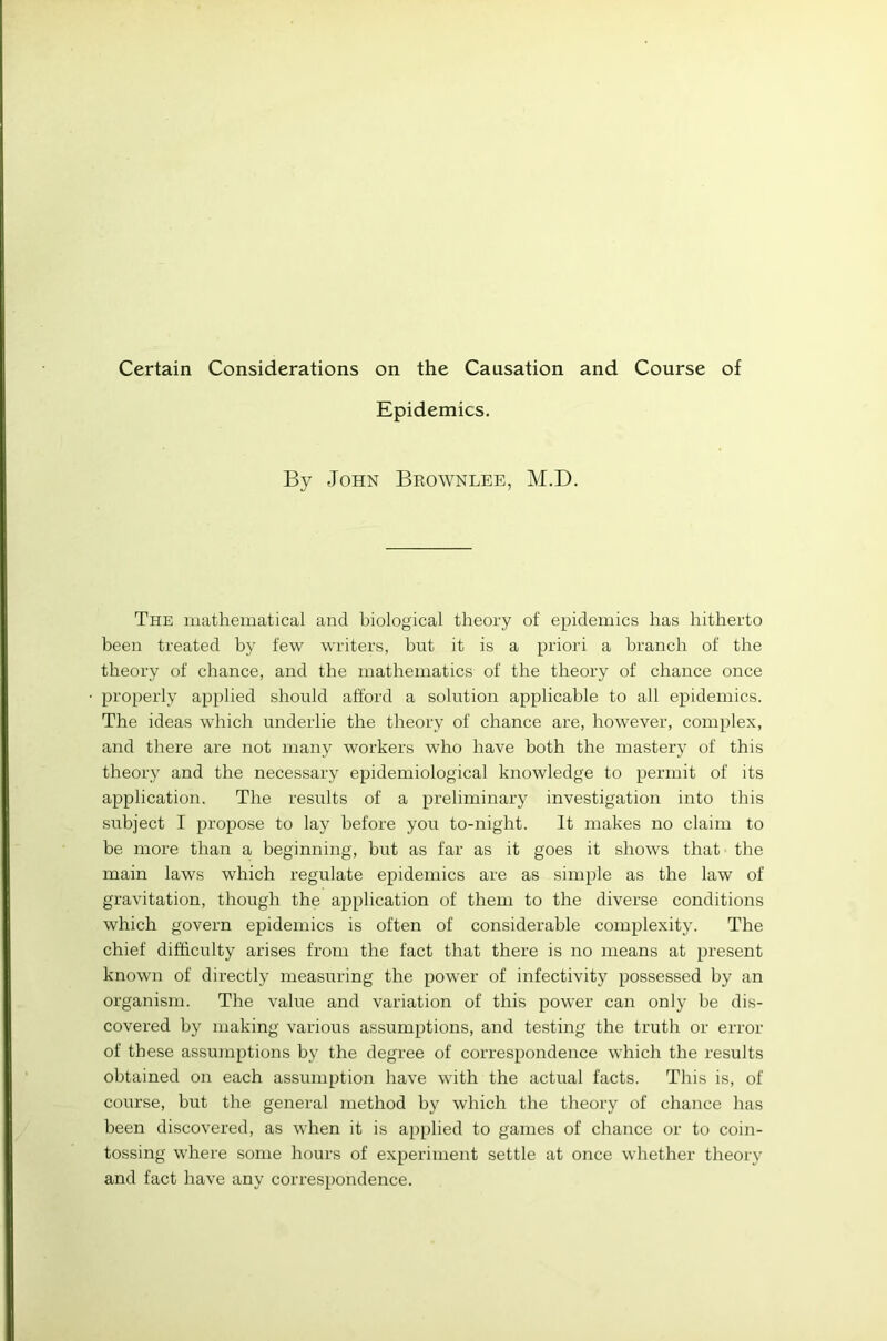 Certain Considerations on the Causation and Course of Epidemics. By John Brownlee, M.D. The mathematical and biological theory of epidemics has hitherto been treated by few writers, but it is a priori a branch of the theory of chance, and the mathematics of the theory of chance once properly applied should afford a solution applicable to all epidemics. The ideas which underlie the theory of chance are, however, complex, and there are not many workers who have both the mastery of this theory and the necessary epidemiological knowledge to permit of its application. The results of a preliminary investigation into this subject I propose to lay before you to-night. It makes no claim to be more than a beginning, but as far as it goes it shows that the main laws which regulate epidemics are as simple as the law of gravitation, though the application of them to the diverse conditions which govern epidemics is often of considerable complexity. The chief difficulty arises from the fact that there is no means at present known of directly measuring the power of infectivity possessed by an organism. The value and variation of this power can only be dis- covered by making various assumptions, and testing the truth or error of these assumptions by the degree of correspondence which the results obtained on each assumption have with the actual facts. This is, of course, but the general method by which the theory of chance has been discovered, as when it is applied to games of chance or to coin- tossing where some hours of experiment settle at once whether theory and fact have any correspondence.