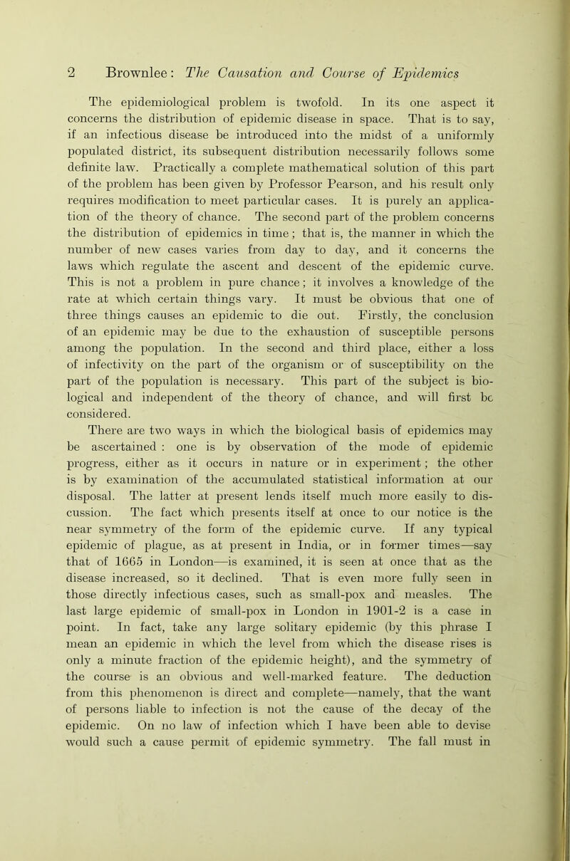 The epidemiological problem is twofold. In its one aspect it concerns the distribution of epidemic disease in space. That is to say, if an infectious disease be introduced into the midst of a uniformly populated district, its subsequent distribution necessarily follows some definite law. Practically a complete mathematical solution of this part of the problem has been given by Professor Pearson, and his result only requires modification to meet particular cases. It is purely an applica- tion of the theory of chance. The second part of the problem concerns the distribution of epidemics in time; that is, the manner in which the number of new cases varies from day to day, and it concerns the laws which regulate the ascent and descent of the epidemic curve. This is not a problem in pure chance; it involves a knowledge of the rate at which certain things vary. It must be obvious that one of three things causes an epidemic to die out. Firstly, the conclusion of an epidemic may be due to the exhaustion of susceptible persons among the population. In the second and third place, either a loss of infectivity on the part of the organism or of susceptibility on the part of the population is necessary. This part of the subject is bio- logical and independent of the theory of chance, and will first be considered. There are two ways in which the biological basis of epidemics may be ascertained : one is by observation of the mode of epidemic progress, either as it occurs in nature or in experiment ; the other is by examination of the accumulated statistical information at our disposal. The latter at present lends itself much more easily to dis- cussion. The fact which presents itself at once to our notice is the near symmetry of the form of the epidemic curve. If any typical epidemic of plague, as at present in India, or in former times—say that of 1665 in London—is examined, it is seen at once that as the disease increased, so it declined. That is even more fully seen in those directly infectious cases, such as small-pox and measles. The last large epidemic of small-pox in London in 1901-2 is a case in point. In fact, take any large solitary epidemic (by this phrase I mean an epidemic in which the level from which the disease rises is only a minute fraction of the epidemic height), and the symmetry of the course is an obvious and well-marked feature. The deduction from this phenomenon is direct and complete—namely, that the want of persons liable to infection is not the cause of the decay of the epidemic. On no law of infection which I have been able to devise would such a cause permit of epidemic symmetry. The fall must in