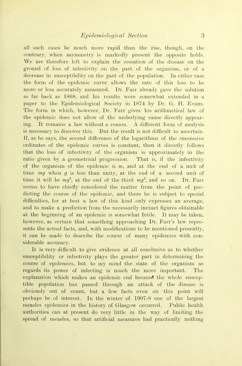 all such cases be much more rapid than the rise, though, on the contrary, when asymmetry is markedly present the opposite holds. We are therefore left to explain the cessation of the disease on the ground of loss of infectivity on the part of the organism, or of a decrease in susceptibility on the part of the population. In either case the form of the epidemic curve allows the rate of this loss to be more or less accurately measured. Dr. Farr already gave the solution as far back as 1868, and his results were somewhat extended in a paper to the Epidemiological Society in 1874 by Dr. G. H. Evans. The form in which, however, Dr. Farr gives his arithmetical law of the epidemic does not allow of the underlying cause directly appear- ing. It remains a law without a reason. A different form of analysis is necessary to discover this. But the result is not difficult to ascertain. If, as he says, the second difference of the logarithms of the successive ordinates of the epidemic curves is constant, then it directly follows that the loss of infectivity of the organism is approximately in the ratio given by a geometrical progression. That is, if the infectivity of the organism of the epidemic is m, and at the end of a unit of time mg when g is less than unity, at the end of a second unit of time it will be mg2, at the end of the third mg3, and so on. Dr. Farr seems to have chiefly considered the matter from the point of pre- dicting the course of the epidemic, and there he is subject to special difficulties, for at best a law of this kind only expresses an average, and to make a prediction from the necessarily inexact figures obtainable at the beginning of an epidemic is somewhat futile. It may be taken, however, as certain that something approaching Dr. Farr’s law repre- sents the actual facts, and, with modifications to be mentioned presently, it can be made to describe the course of many epidemics with con- siderable accuracy. It is very difficult to give evidence at all conclusive as to whether susceptibility or infectivity plays the greater part in determining the course of epidemics, but to my mind the state of the organism as regards its power of infecting is much the more important. The explanation which makes an epidemic end because the whole suscep- tible population has passed through an attack of the disease is obviously out of count, but a few facts even on this point will perhaps be of interest. In the winter of 1907-8 one of the largest measles epidemics in the history of Glasgow occurred. Public health authorities can at present do very little in the way of limiting the spread of measles, so that artificial measures had practically nothing