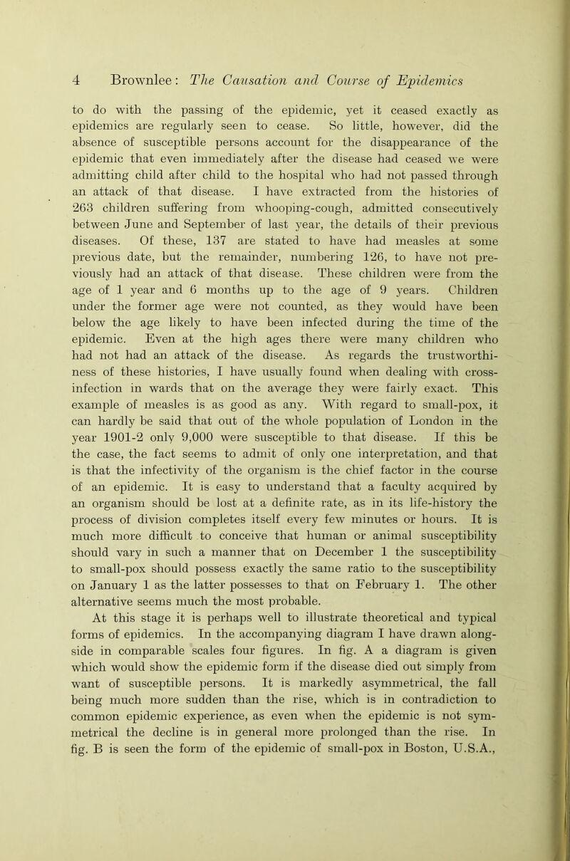 to do with the passing of the epidemic, yet it ceased exactly as epidemics are regularly seen to cease. So little, however, did the absence of susceptible persons account for the disappearance of the epidemic that even immediately after the disease had ceased we were admitting child after child to the hospital who had not passed through an attack of that disease. I have extracted from the histories of 263 children suffering from whooping-cough, admitted consecutively between June and September of last year, the details of their previous diseases. Of these, 137 are stated to have had measles at some previous date, but the remainder, numbering 126, to have not pre- viously had an attack of that disease. These children were from the age of 1 year and 6 months up to the age of 9 years. Children under the former age were not counted, as they would have been below the age likely to have been infected during the time of the epidemic. Even at the high ages there were many children who had not had an attack of the disease. As regards the trustworthi- ness of these histories, I have usually found when dealing with cross- infection in wards that on the average they were fairly exact. This example of measles is as good as any. With regard to small-pox, it can hardly be said that out of the whole population of London in the year 1901-2 only 9,000 were susceptible to that disease. If this be the case, the fact seems to admit of only one interpretation, and that is that the infectivity of the organism is the chief factor in the course of an epidemic. It is easy to understand that a faculty acquired by an organism should be lost at a definite rate, as in its life-history the process of division completes itself every few minutes or hours. It is much more difficult to conceive that human or animal susceptibility should vary in such a manner that on December 1 the susceptibility to small-pox should possess exactly the same ratio to the susceptibility on January 1 as the latter possesses to that on February 1. The other- alternative seems much the most probable. At this stage it is perhaps well to illustrate theoretical and typical forms of epidemics. In the accompanying diagram I have drawn along- side in comparable scales four figures. In fig. A a diagram is given which would show the epidemic form if the disease died out simply from want of susceptible persons. It is markedly asymmetrical, the fall being much more sudden than the rise, which is in contradiction to common epidemic experience, as even when the epidemic is not sym- metrical the decline is in general more prolonged than the rise. In fig. B is seen the form of the epidemic of small-pox in Boston, U.S.A.,