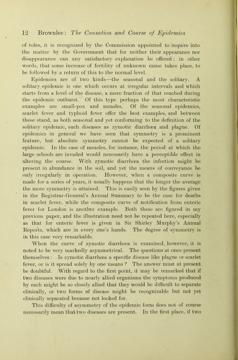 of voles, it is recognized by the Commission appointed to inquire into the matter by the Government that for neither their appearance nor disappearance can any satisfactory explanation be offered ; in other words, that some increase of fertility of unknown cause takes place, to be followed by a return of this to the normal level. Epidemics are of two kinds—the seasonal and the solitary. A solitary, epidemic is one which occurs at irregular intervals and which starts from a level of the disease, a mere fraction of that reached during the epidemic outburst. Of this type perhaps the most characteristic examples are small-pox and measles. Of the seasonal epidemics, scarlet fever and typhoid fever offer the best examples, and between these stand, as both seasonal and yet conforming to the definition of the solitary epidemic, such diseases as zymotic diarrhoea and plague. Of epidemics in general we have seen that symmetry is a prominent feature, but absolute symmetry cannot be expected of a solitary epidemic. In the case of measles, for instance, the period at which the large schools are invaded would necessarily have a perceptible effect in altering the course. With zymotic diarrhoea the infection might be present in abundance in the soil, and yet the means of conveyance be only irregularly in operation. However, when a composite curve is made for a series of years, it usually happens that the longer the average the more symmetry is attained. This is easily seen by the figures given in the Registrar-General’s Annual Summary to be the case for deaths in scarlet fever, while the composite curve of notification from enteric fever for London is another example. Both these are figured in my previous paper, and the illustration need not be repeated here, especially as that for enteric fever is given in Sir Shirley Murphy’s Annual Reports, which are in every one’s hands. The degree of symmetry is in this case very remarkable. When the curve of zymotic diarrhoea is examined, however, it is noted to be very markedly asymmetrical. The questions at once present themselves : Is zymotic diarrhoea a specific disease like plague or scarlet fever, or is it spread solely by one means ? The answer must at present be doubtful. With regard to the first point, it may be remarked that if two diseases were due to nearly allied organisms the symptoms produced by each might be so closely allied that they would be difficult to separate clinically, or two forms of disease might be recognizable but not yet clinically separated because not looked for. This difficulty of asymmetry of the epidemic form does not of course necessarily mean that two diseases are present. In the first place, if two