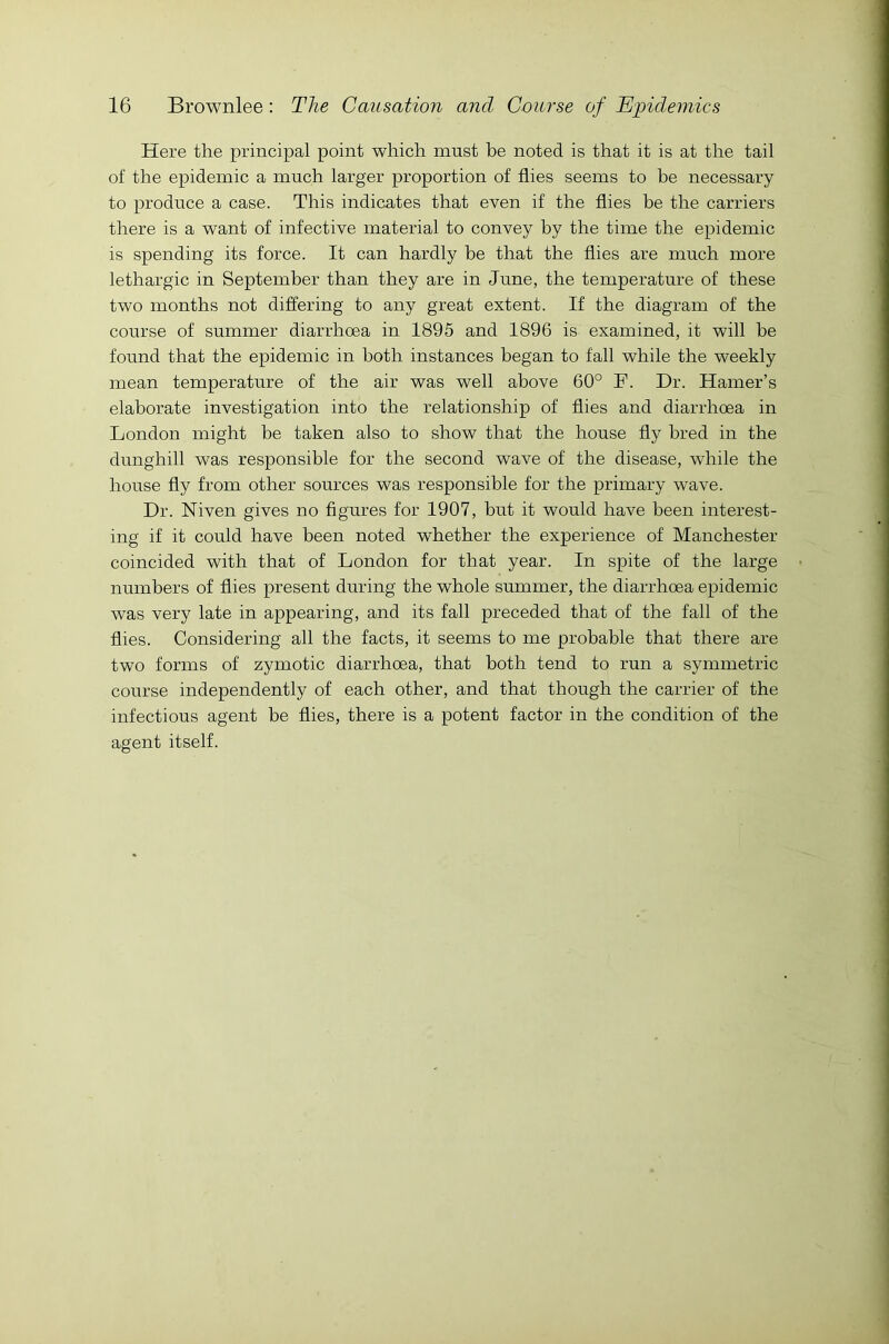 Here the principal point which must he noted is that it is at the tail of the epidemic a much larger proportion of flies seems to be necessary to produce a case. This indicates that even if the flies be the carriers there is a want of infective material to convey by the time the epidemic is spending its force. It can hardly be that the flies are much more lethargic in September than they are in June, the temperature of these two months not differing to any great extent. If the diagram of the course of summer diarrhoea in 1895 and 1896 is examined, it will be found that the epidemic in both instances began to fall while the weekly mean temperature of the air was well above 60° F. Dr. Hamer’s elaborate investigation into the relationship of flies and diarrhoea in London might be taken also to show that the house fly bred in the dunghill was responsible for the second wave of the disease, while the house fly from other sources was responsible for the primary wave. Dr. Niven gives no figures for 1907, but it would have been interest- ing if it could have been noted whether the experience of Manchester coincided with that of London for that year. In spite of the large numbers of flies present during the whole summer, the diarrhoea epidemic was very late in appearing, and its fall preceded that of the fall of the flies. Considering all the facts, it seems to me probable that there are two forms of zymotic diarrhoea, that both tend to run a symmetric course independently of each other, and that though the carrier of the infectious agent be flies, there is a potent factor in the condition of the agent itself.