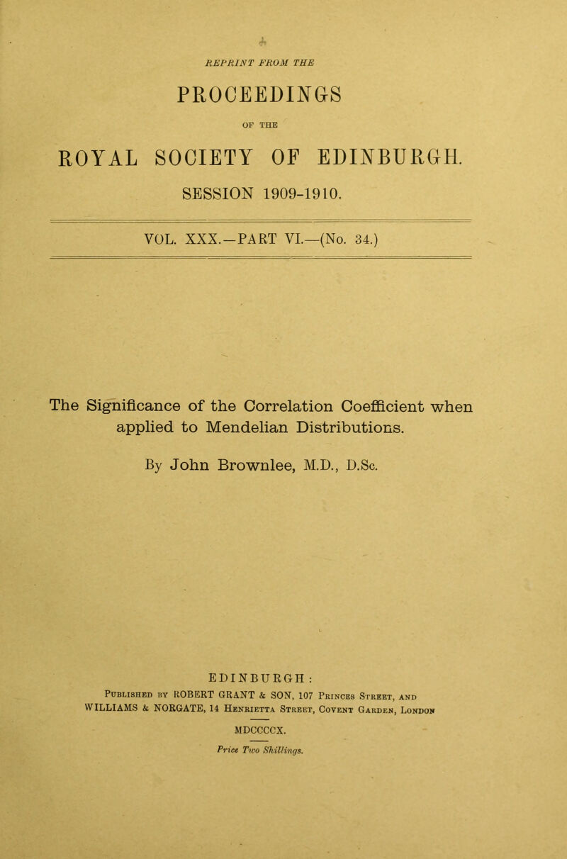 REPRINT FROM THE PROCEEDINGS OF THE ROYAL SOCIETY OF EDINBURGH. SESSION 1909-1910. VOL. XXX. —PART VI.—(No. 34.) The Significance of the Correlation Coefficient when applied to Mendelian Distributions. By John Brownlee, M.D., D.Sc. EDINBURGH: Published by ROBERT GRANT & SON, 107 Princes Street, and WILLIAMS & NORGATE, 14 Henrietta Street, Covent Garden, London MDCCCCX. Price Two Shillings.